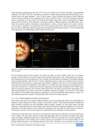 High-resolution spectroscopy with the E-ELT from the optical to the infrared will allow unprecedented
progress in this field. The E-ELT will allow us to perform nuclear dating (nucleocosmochronometry) on in-
dividual stars with ages between 1 and 12 billion years. Current facilities are limited in their collecting
power and have performed this measurement on only a handful of stars. The E-ELT will allow measure-
ments of elements such as thorium 232 (half-life 20.3 billion years) and uranium 238 (half-life 6.5 billion
years) and their ratios to other elements in hundreds of stars in different regions of the Milky Way. Com-
bined with precise element abundance measurements in stars, and with results from space missions
such as Gaia, it will allow us to determine not only the precise age of the major components of our gal-
axy, but also to date their assembly phases and to describe their chemical evolution. A full understanding
of the assembly of the Milky Way is within reach with the E-ELT.




Figure 2.7. Nucleocosmochronometry allows precise measurements of stellar ages, as in the case of the star
HE 1523-0901.

At the low-mass end of star formation, we enter the realm of brown dwarfs, which are not massive
enough to have started the central nuclear fusion process that powers stars. These objects are particu-
larly interesting as they are expected to have masses and atmospheric properties intermediate between
stars and giant planets. Only the E-ELT has the collecting power to reach out in distance and to study in
detail the faint brown dwarfs in nearby open star clusters. In addition, the E-ELT has the spatial resolution
to study brown dwarfs and planetary-mass objects in so-called ultra-cool binaries, having separations of
only a few hundred AU, in nearby environments ranging from young stellar associations (one million years
old) to young star clusters (a few hundred million years old). The study of such binary stars allows us to
determine precisely the masses of the stars at different evolutionary stages. Thus, the E-ELT will reveal
the evolution of sub-stellar mass objects, supporting its work on exoplanets and bringing us closer to a
full understanding of the evolution of planets and stars over the full mass spectrum.

2.1.1.2.3 Violent deaths and their consequences
At the high-mass end of the range of stellar properties, the most spectacular events are undoubtedly the
deaths in violent explosions of stars of eight or more solar masses. These supernova events seeded the
early Universe by ejecting into the interstellar medium carbon, oxygen, iron and other heavy chemical
elements. These elements not only critically influenced the formation of stars and galaxies, but were also
essential for the later evolution of life. Supernova explosions are amongst the most luminous events in
the Universe. As such, they can be used out to great distances as signposts of early evolution.

Gamma-ray bursts have been one of the most enigmatic phenomena in astronomy since their discovery
in the 1960s, until they were recently convincingly associated with the formation of stellar-mass black
holes and highly collimated supernovae at high redshifts. Gamma-ray bursts are the most energetic ex-
plosions observed in the Universe and currently among the competitors for the record holders as the
furthest object observed. The collecting power of the E-ELT will allow us to use them as distant light-

E-ELT Construction Proposal | The Science Case                                                               27
 