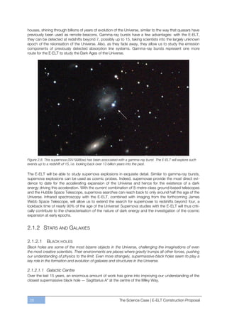 houses, shining through billions of years of evolution of the Universe, similar to the way that quasars have
previously been used as remote beacons. Gamma-ray bursts have a few advantages: with the E-ELT,
they can be detected at redshifts beyond 7, possibly up to 15, taking scientists into the largely unknown
epoch of the reionisation of the Universe. Also, as they fade away, they allow us to study the emission
components of previously detected absorption line systems. Gamma-ray bursts represent one more
route for the E-ELT to study the Dark Ages of the Universe.




Figure 2.8. This supernova (SN1998bw) has been associated with a gamma-ray burst. The E-ELT will explore such
events up to a redshift of 15, i.e. looking back over 13 billion years into the past.

The E-ELT will be able to study supernova explosions in exquisite detail. Similar to gamma-ray bursts,
supernova explosions can be used as cosmic probes. Indeed, supernovae provide the most direct evi-
dence to date for the accelerating expansion of the Universe and hence for the existence of a dark
energy driving this acceleration. With the current combination of 8-metre-class ground-based telescopes
and the Hubble Space Telescope, supernova searches can reach back to only around half the age of the
Universe. Infrared spectroscopy with the E-ELT, combined with imaging from the forthcoming James
Webb Space Telescope, will allow us to extend the search for supernovae to redshifts beyond four, a
lookback time of nearly 90% of the age of the Universe! Supernova studies with the E-ELT will thus criti-
cally contribute to the characterisation of the nature of dark energy and the investigation of the cosmic
expansion at early epochs.


2.1.2 STARS AND GALAXIES

2.1.2.1     BLACK HOLES
Black holes are some of the most bizarre objects in the Universe, challenging the imaginations of even
the most creative scientists. Their environments are places where gravity trumps all other forces, pushing
our understanding of physics to the limit. Even more strangely, supermassive black holes seem to play a
key role in the formation and evolution of galaxies and structures in the Universe.

2.1.2.1.1 Galactic Centre
Over the last 15 years, an enormous amount of work has gone into improving our understanding of the
closest supermassive black hole — Sagittarius A* at the centre of the Milky Way.




 28                                                        The Science Case | E-ELT Construction Proposal
 