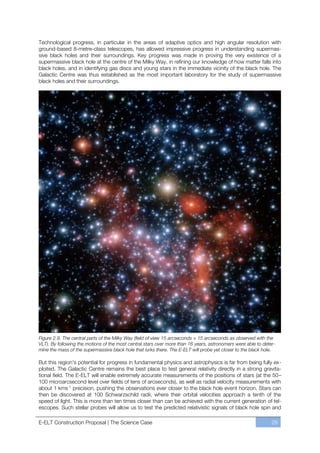 Technological progress, in particular in the areas of adaptive optics and high angular resolution with
ground-based 8-metre-class telescopes, has allowed impressive progress in understanding supermas-
sive black holes and their surroundings. Key progress was made in proving the very existence of a
supermassive black hole at the centre of the Milky Way, in refining our knowledge of how matter falls into
black holes, and in identifying gas discs and young stars in the immediate vicinity of the black hole. The
Galactic Centre was thus established as the most important laboratory for the study of supermassive
black holes and their surroundings.




Figure 2.9. The central parts of the Milky Way (field of view 15 arcseconds × 15 arcseconds as observed with the
VLT). By following the motions of the most central stars over more than 16 years, astronomers were able to deter-
mine the mass of the supermassive black hole that lurks there. The E-ELT will probe yet closer to the black hole.

But this region’s potential for progress in fundamental physics and astrophysics is far from being fully ex-
ploited. The Galactic Centre remains the best place to test general relativity directly in a strong gravita-
tional field. The E-ELT will enable extremely accurate measurements of the positions of stars (at the 50ﬃ
100 microarcsecond level over fields of tens of arcseconds), as well as radial velocity measurements with
about 1 kms-1 precision, pushing the observations ever closer to the black hole event horizon. Stars can
then be discovered at 100 Schwarzschild radii, where their orbital velocities approach a tenth of the
speed of light. This is more than ten times closer than can be achieved with the current generation of tel-
escopes. Such stellar probes will allow us to test the predicted relativistic signals of black hole spin and

E-ELT Construction Proposal | The Science Case                                                                 29
 