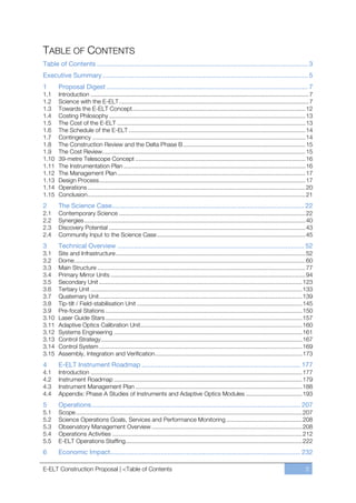 TABLE OF CONTENTS
Table of Contents ................................................................................................................. 3
Executive Summary .............................................................................................................. 5
1      Proposal Digest ............................................................................................................ 7
1.1    Introduction .................................................................................................................................... 7
1.2    Science with the E-ELT ................................................................................................................... 7
1.3    Towards the E-ELT Concept......................................................................................................... 12
1.4    Costing Philosophy ....................................................................................................................... 13
1.5    The Cost of the E-ELT .................................................................................................................. 13
1.6    The Schedule of the E-ELT ........................................................................................................... 14
1.7    Contingency ................................................................................................................................. 14
1.8    The Construction Review and the Delta Phase B .......................................................................... 15
1.9    The Cost Review ........................................................................................................................... 15
1.10   39-metre Telescope Concept ....................................................................................................... 16
1.11   The Instrumentation Plan .............................................................................................................. 16
1.12   The Management Plan .................................................................................................................. 17
1.13   Design Process ............................................................................................................................. 17
1.14   Operations .................................................................................................................................... 20
1.15   Conclusion .................................................................................................................................... 21
2      The Science Case ....................................................................................................... 22
2.1    Contemporary Science ................................................................................................................. 22
2.2    Synergies ...................................................................................................................................... 40
2.3    Discovery Potential ....................................................................................................................... 43
2.4    Community Input to the Science Case .......................................................................................... 45
3      Technical Overview .................................................................................................... 52
3.1    Site and Infrastructure ................................................................................................................... 52
3.2    Dome ............................................................................................................................................ 60
3.3    Main Structure .............................................................................................................................. 77
3.4    Primary Mirror Units ...................................................................................................................... 94
3.5    Secondary Unit ........................................................................................................................... 123
3.6    Tertiary Unit ................................................................................................................................ 133
3.7    Quaternary Unit ........................................................................................................................... 139
3.8    Tip-tilt / Field-stabilisation Unit .................................................................................................... 145
3.9    Pre-focal Stations ....................................................................................................................... 150
3.10   Laser Guide Stars ....................................................................................................................... 157
3.11   Adaptive Optics Calibration Unit.................................................................................................. 160
3.12   Systems Engineering .................................................................................................................. 161
3.13   Control Strategy .......................................................................................................................... 167
3.14   Control System ........................................................................................................................... 169
3.15   Assembly, Integration and Verification ......................................................................................... 173
4      E-ELT Instrument Roadmap ..................................................................................... 177
4.1    Introduction ................................................................................................................................ 177
4.2    Instrument Roadmap .................................................................................................................. 179
4.3    Instrument Management Plan ..................................................................................................... 188
4.4    Appendix: Phase A Studies of Instruments and Adaptive Optics Modules .................................. 193
5      Operations ................................................................................................................ 207
5.1    Scope ......................................................................................................................................... 207
5.2    Science Operations Goals, Services and Performance Monitoring .............................................. 208
5.3    Observatory Management Overview ........................................................................................... 208
5.4    Operations Activities ................................................................................................................... 212
5.5    E-ELT Operations Staffing........................................................................................................... 222
6      Economic Impact...................................................................................................... 232

E-ELT Construction Proposal | <Table of Contents                                                                                                      3
 