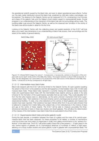 the gravitational redshift caused by the black hole, and even to detect gravitational wave effects. Further
out, the dark matter distribution around the black hole, predicted by cold dark matter cosmologies, can
be explored. The distance to the Galactic Centre can be measured to 0.1%, constraining in turn the size
and shape of the galactic halo and the Galaxy’s local rotation speed to unprecedented levels. Crucial
progress in our understanding of the interaction of the black hole with its surroundings will be made. The
puzzling stellar cusp around the Galactic Centre, as well as the observed star formation in the vicinity of
the black hole will be studied in detail for the first time.

Looking at the Galactic Centre with the collecting power and spatial resolution of the E-ELT will truly
allow us to reach new dimensions in our understanding of black hole physics, their surroundings and the
extent of the validity of general relativity.




Figure 2.10. Infrared NACO image of an area of ~ 2 arcseconds × 2 arcseconds, centred on the position of the com-
pact radio source SgrA* at the centre of the Milky Way Galaxy. The angular resolution is about 0.060 arcseconds. In
2002, the star designated “S2” came within 0.015 arcseconds of the radio source. At the distance of the Milky Way
Centre, 1 arcsecond on the sky corresponds to 46 light-days.

2.1.2.1.2 Intermediate-mass black holes
Black hole research with the E-ELT will not be limited to the Galactic Centre. An open question awaiting
the advent of the E-ELT is the existence and the demographics of intermediate-mass (100ﬃ10 000 solar
masses) black holes. These black holes represent a currently missing link between stellar-mass black
holes and supermassive black holes with the intermediate-mass objects serving as seeds in the early
Universe for the formation of the supermassive examples that we see today. They could plausibly form
from the first ultra-massive stars or, alternatively, via the same unknown mechanism that forms super-
massive black holes. Their existence in the local Universe cannot unambiguously be proven with current
observational facilities. To date, only a few detections at the centres of dwarf galaxies and massive star
clusters have been reported. Their existence has been inferred either from X-ray and radio emission that
is believed to originate from matter falling onto a black hole, or from disturbances in the motions of stars
and gas at the centre of these objects. The E-ELT will be able to measure accurately the three-
dimensional velocities of stars in these star clusters and dwarf galaxies. This will allow the determination
of the masses of the intermediate-mass black holes that are speculated to lie at their cores.

2.1.2.1.3 Supermassive black holes and active galactic nuclei
During the past decade, a correlation between the mass of a galaxy and the mass of its central super-
massive black hole has been observed. For these properties to be related, a number of mechanisms
must be at work over nine orders of magnitudes in scale, from galaxy environments to the “sphere of in-
fluence” of the black hole. The E-ELT will probe scales of less than a few parsecs (~ 10 light-years) in the
very central regions of galaxies out to cosmological distances of hundreds of millions of light-years,
allowing us to study nuclear clusters and active galactic nuclei in galaxies with unprecedented detail. The

 30                                                          The Science Case | E-ELT Construction Proposal
 