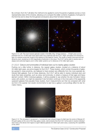 By contrast, the E-ELT will allow the method to be applied to some thousands of galaxies across a more
representative slice of the Universe, allowing us to compare the stellar contents of galaxies of all types for
the first time and to draw the first general conclusions about their formation histories.




Figure 2.12. Left: The most massive globular cluster in the Milky Way: Omega Centauri, ~ 30 light-years across,
potential host of a 10 000 solar-mass black hole to be confirmed with the E-ELT. Right: Simulated mid-infrared im-
age of a massive young star cluster at the distance of the Galactic Centre. The cluster is heavily obscured and red-
dened by dust, causing up to 200 magnitudes of extinction in the visual. The E-ELT will be able to resolve stars in
deeply dust-extincted regions and in other stellar systems out to distances of 55 million light-years.

2.1.2.2.2 Colours and luminosities of individual stars out to nearby galaxy clusters
Pushing out a little further in distance, the nearest galaxy clusters, located at a distance of about
55 million light-years, are prime targets for the E-ELT. These clusters, which contain thousands of galax-
ies packed in close proximity, are believed to have evolved very differently from the more sparsely dis-
tributed field galaxies. Even at these distances, the E-ELT will be able to resolve individual stars and
study their basic properties, such as colour and luminosity, to obtain a measure of their ages and heavy
element content. Within individual galaxies, it will be possible to see whether the star formation history
varies with position, as might be expected if star formation continues in the inner parts of the apparently
quiescent galaxies that populate these clusters. Such measurements can then be compared with what
we find in the sparser non-cluster environments to see how a galaxy’s surroundings affect its star for-
mation history.




Figure 2.13. This simulated (1 arcsecond × 1 arcsecond) near-infrared image of a field near the centre of Messier 87,
the giant galaxy at the core of the Virgo galaxy cluster, demonstrates that the E-ELT will be able to resolve individual
stars even in the dense inner regions of giant elliptical galaxies 55 million light-years away, surpassing the capabilities
of the JWST.

 32                                                              The Science Case | E-ELT Construction Proposal
 