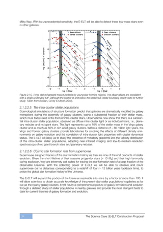 Milky Way. With its unprecedented sensitivity, the E-ELT will be able to detect these low-mass stars even
in other galaxies.




Figure 2.15. Three derived present mass functions for young star-forming regions. The observations are consistent
with a single underlying IMF, although the scatter at and below the stellar/sub-stellar boundary clearly calls for further
study. Taken from Bastian, Covey & Meyer (2010).

2.1.2.2.5 The intra-cluster stellar populations
Cosmological simulations of structure formation predict that galaxies are dramatically modified by galaxy
interactions during the assembly of galaxy clusters, losing a substantial fraction of their stellar mass,
which must today exist in the form of intra-cluster stars. Observations now show that there is a substan-
tial intra-cluster stellar population, observed as diffuse intra-cluster light or as individual stars, i.e., plane-
tary nebulae and red giant stars. This light represents up to 10% of the stellar mass in the Virgo galaxy
cluster and as much as 50% in rich Abell galaxy clusters. Within a distance of ~ 60 million light-years, the
Virgo and Fornax galaxy clusters provide laboratories for studying the effects of different density envi-
ronments on galaxy evolution and the correlation of intra-cluster light properties with cluster dynamical
status. The E-ELT will allow us to study the presence of metallicity gradients and the velocity distribution
of the intra-cluster stellar populations, adopting near-infrared imaging and low-to-medium-resolution
spectroscopy of red giant branch stars and planetary nebulae.

2.1.2.2.6 Cosmic star formation rate from supernovae
Supernovae are good tracers of the star formation history as they are one of the end products of stellar
evolution. Given the short lifetime of their massive progenitor stars (> 10 MA) and their high luminosity
during explosion, they are extremely well suited for tracing the star formation rate of a large fraction of the
observable Universe. With the collecting power of E-ELT we will be able to observe and count
supernovae out to distances corresponding to a redshift of four (~ 12 billion years lookback time), to
probe the global star formation history of the Universe.

The E-ELT will expand the portion of the Universe resolvable into stars by a factor of more than 100. It
will allow scientists to obtain accurate knowledge of the present-day stellar populations in galaxies as far
out as the nearby galaxy clusters. It will return a comprehensive picture of galaxy formation and evolution
through a detailed study of stellar populations in nearby galaxies and provide the most stringent tests to
date for current theories of galaxy formation and evolution.




 34                                                              The Science Case | E-ELT Construction Proposal
 