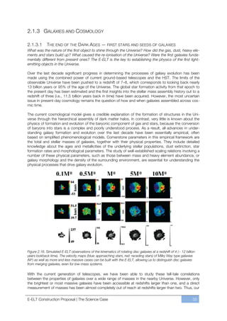 2.1.3 GALAXIES AND COSMOLOGY

2.1.3.1      THE END OF THE DARK AGES — FIRST STARS AND SEEDS OF GALAXIES
What was the nature of the first object to shine through the Universe? How did the gas, dust, heavy ele-
ments and stars build up? What caused the re-ionisation of the Universe? Were the first galaxies funda-
mentally different from present ones? The E-ELT is the key to establishing the physics of the first light-
emitting objects in the Universe.

Over the last decade significant progress in determining the processes of galaxy evolution has been
made using the combined power of current ground-based telescopes and the HST. The limits of the
observable Universe have been pushed to a redshift of 7ﬃ8, which corresponds to looking back nearly
13 billion years or 95% of the age of the Universe. The global star formation activity from that epoch to
the present day has been estimated and the first insights into the stellar mass assembly history out to a
redshift of three (i.e., 11.5 billion years back in time) have been acquired. However, the most uncertain
issue in present-day cosmology remains the question of how and when galaxies assembled across cos-
mic time.

The current cosmological model gives a credible explanation of the formation of structures in the Uni-
verse through the hierarchical assembly of dark matter halos. In contrast, very little is known about the
physics of formation and evolution of the baryonic component of gas and stars, because the conversion
of baryons into stars is a complex and poorly understood process. As a result, all advances in under-
standing galaxy formation and evolution over the last decade have been essentially empirical, often
based on simplified phenomenological models. Cornerstone parameters in this empirical framework are
the total and stellar masses of galaxies, together with their physical properties. They include detailed
knowledge about the ages and metallicities of the underlying stellar populations, dust extinction, star
formation rates and morphological parameters. The study of well-established scaling relations involving a
number of these physical parameters, such as those between mass and heavy element abundance, or
galaxy morphology and the density of the surrounding environment, are essential for understanding the
physical processes that drive galaxy evolution.




Figure 2.16. Simulated E-ELT observations of the kinematics of rotating disc galaxies at a redshift of 4 (~ 12 billion
years lookback time). The velocity maps (blue: approaching stars, red: receding stars) of Milky Way type galaxies
(M*) as well as more and less massive cases can be built with the E-ELT, allowing us to distinguish disc galaxies
from merging galaxies, even for low-mass systems.

With the current generation of telescopes, we have been able to study these tell-tale correlations
between the properties of galaxies over a wide range of masses in the nearby Universe. However, only
the brightest or most massive galaxies have been accessible at redshifts larger than one, and a direct
measurement of masses has been almost completely out of reach at redshifts larger than two. Thus, our


E-ELT Construction Proposal | The Science Case                                                                      35
 