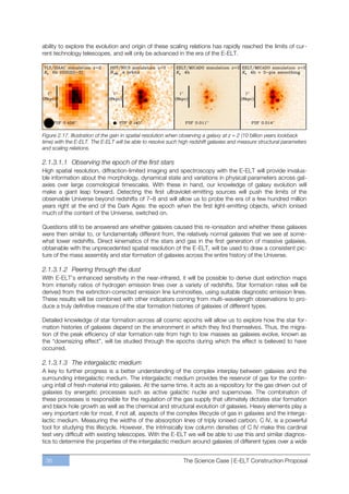 ability to explore the evolution and origin of these scaling relations has rapidly reached the limits of cur-
rent technology telescopes, and will only be advanced in the era of the E-ELT.




Figure 2.17. Illustration of the gain in spatial resolution when observing a galaxy at z = 2 (10 billion years lookback
time) with the E-ELT. The E-ELT will be able to resolve such high redshift galaxies and measure structural parameters
and scaling relations.

2.1.3.1.1 Observing the epoch of the first stars
High spatial resolution, diffraction-limited imaging and spectroscopy with the E-ELT will provide invalua-
ble information about the morphology, dynamical state and variations in physical parameters across gal-
axies over large cosmological timescales. With these in hand, our knowledge of galaxy evolution will
make a giant leap forward. Detecting the first ultraviolet-emitting sources will push the limits of the
observable Universe beyond redshifts of 7ﬃ8 and will allow us to probe the era of a few hundred million
years right at the end of the Dark Ages: the epoch when the first light-emitting objects, which ionised
much of the content of the Universe, switched on.

Questions still to be answered are whether galaxies caused this re-ionisation and whether these galaxies
were then similar to, or fundamentally different from, the relatively normal galaxies that we see at some-
what lower redshifts. Direct kinematics of the stars and gas in the first generation of massive galaxies,
obtainable with the unprecedented spatial resolution of the E-ELT, will be used to draw a consistent pic-
ture of the mass assembly and star formation of galaxies across the entire history of the Universe.

2.1.3.1.2 Peering through the dust
With E-ELT’s enhanced sensitivity in the near-infrared, it will be possible to derive dust extinction maps
from intensity ratios of hydrogen emission lines over a variety of redshifts. Star formation rates will be
derived from the extinction-corrected emission line luminosities, using suitable diagnostic emission lines.
These results will be combined with other indicators coming from multi-wavelength observations to pro-
duce a truly definitive measure of the star formation histories of galaxies of different types.

Detailed knowledge of star formation across all cosmic epochs will allow us to explore how the star for-
mation histories of galaxies depend on the environment in which they find themselves. Thus, the migra-
tion of the peak efficiency of star formation rate from high to low masses as galaxies evolve, known as
the “downsizing effect”, will be studied through the epochs during which the effect is believed to have
occurred.

2.1.3.1.3 The intergalactic medium
A key to further progress is a better understanding of the complex interplay between galaxies and the
surrounding intergalactic medium. The intergalactic medium provides the reservoir of gas for the contin-
uing infall of fresh material into galaxies. At the same time, it acts as a repository for the gas driven out of
galaxies by energetic processes such as active galactic nuclei and supernovae. The combination of
these processes is responsible for the regulation of the gas supply that ultimately dictates star formation
and black hole growth as well as the chemical and structural evolution of galaxies. Heavy elements play a
very important role for most, if not all, aspects of the complex lifecycle of gas in galaxies and the interga-
lactic medium. Measuring the widths of the absorption lines of triply ionised carbon, C IV, is a powerful
tool for studying this lifecycle. However, the intrinsically low column densities of C IV make this cardinal
test very difficult with existing telescopes. With the E-ELT we will be able to use this and similar diagnos-
tics to determine the properties of the intergalactic medium around galaxies of different types over a wide


 36                                                            The Science Case | E-ELT Construction Proposal
 