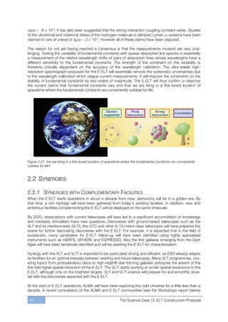 ~ -6 × 10-6. It has also been suggested that the strong interaction coupling constant varies. Studies
of the vibrational and rotational states of the hydrogen molecule in damped Lyman- systems have been
claimed to vary at a level of μ/μ ~ 2 × 10-5. However all of these claims have been disputed.

The reason for not yet having reached a consensus is that the measurements involved are very chal-
lenging. Testing the variability of fundamental constants with quasar absorption line spectra is essentially
a measurement of the relative wavelength shifts of pairs of absorption lines whose wavelengths have a
different sensitivity to the fundamental constants. The strength of the constraint on the variability is
therefore critically dependent on the accuracy of the wavelength calibration. The ultra-stable high-
resolution spectrograph proposed for the E-ELT will essentially remove the systematic uncertainties due
to the wavelength calibration which plague current measurements. It will improve the constraints on the
stability of fundamental constants by two orders of magnitude. The E-ELT will thus confirm or disprove
the current claims that fundamental constants vary and that we are living in a fine-tuned location of
spacetime where the fundamental constants are conveniently suitable for life.




Figure 2.21. Are we living in a fine-tuned location of spacetime where the fundamental constants are conveniently
suitable for life?


2.2 SYNERGIES

2.2.1 SYNERGIES WITH COMPLEMENTARY FACILITIES
When the E-ELT starts operations in about a decade from now, astronomy will be in a golden era. By
that time, a rich heritage will have been gathered from today’s working facilities. In addition, new and
ambitious facilities complementing the E-ELT will be deployed on the same timescale.

By 2020, observations with current telescopes will have led to a significant accumulation of knowledge
and inevitably stimulated many new questions. Discoveries with ground-based telescopes such as the
VLT and its interferometer (VLTI), the GTC and other 8ﬃ10-metre-class telescopes will have prepared the
scene for further fascinating discoveries with the E-ELT. For example, it is expected that in the field of
exoplanets, many candidates for E-ELT follow-up will have been identified using highly specialised
instruments such as HARPS, SPHERE and ESPRESSO. Also the first galaxies emerging from the Dark
Ages will have been tentatively identified and will be awaiting the E-ELT for characterisation.

Synergy with the VLT and VLTI is expected to be particularly strong and efficient, as ESO already adapts
its facilities for an optimal interplay between existing and future telescopes. Many VLT programmes, cov-
ering topics from protoplanetary discs to high-redshift star-forming galaxies anticipate the advent of the
five-fold higher spatial resolution of the E-ELT. The VLTI starts working at similar spatial resolutions to the
E-ELT, although only on the brightest targets. VLT and VLTI science will prepare for and smoothly dove-
tail with the discoveries expected with the E-ELT.

At the start of E-ELT operations, ALMA will have been exploring the cold Universe for a little less than a
decade. A recent consultation of the ALMA and E-ELT communities (see the Workshops report below)

 40                                                           The Science Case | E-ELT Construction Proposal
 