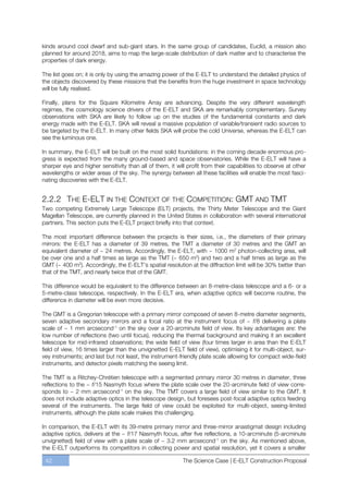 kinds around cool dwarf and sub-giant stars. In the same group of candidates, Euclid, a mission also
planned for around 2018, aims to map the large-scale distribution of dark matter and to characterise the
properties of dark energy.

The list goes on; it is only by using the amazing power of the E-ELT to understand the detailed physics of
the objects discovered by these missions that the benefits from the huge investment in space technology
will be fully realised.

Finally, plans for the Square Kilometre Array are advancing. Despite the very different wavelength
regimes, the cosmology science drivers of the E-ELT and SKA are remarkably complementary. Survey
observations with SKA are likely to follow up on the studies of the fundamental constants and dark
energy made with the E-ELT. SKA will reveal a massive population of variable/transient radio sources to
be targeted by the E-ELT. In many other fields SKA will probe the cold Universe, whereas the E-ELT can
see the luminous one.

In summary, the E-ELT will be built on the most solid foundations: in the coming decade enormous pro-
gress is expected from the many ground-based and space observatories. While the E-ELT will have a
sharper eye and higher sensitivity than all of them, it will profit from their capabilities to observe at other
wavelengths or wider areas of the sky. The synergy between all these facilities will enable the most fasci-
nating discoveries with the E-ELT.


2.2.2 THE E-ELT IN THE CONTEXT OF THE COMPETITION: GMT AND TMT
Two competing Extremely Large Telescope (ELT) projects, the Thirty Meter Telescope and the Giant
Magellan Telescope, are currently planned in the United States in collaboration with several international
partners. This section puts the E-ELT project briefly into that context.

The most important difference between the projects is their sizes, i.e., the diameters of their primary
mirrors: the E-ELT has a diameter of 39 metres, the TMT a diameter of 30 metres and the GMT an
equivalent diameter of ~ 24 metres. Accordingly, the E-ELT, with ~ 1000 m2 photon-collecting area, will
be over one and a half times as large as the TMT (~ 650 m2) and two and a half times as large as the
GMT (~ 400 m2). Accordingly, the E-ELT’s spatial resolution at the diffraction limit will be 30% better than
that of the TMT, and nearly twice that of the GMT.

This difference would be equivalent to the difference between an 8-metre-class telescope and a 6- or a
5-metre-class telescope, respectively. In the E-ELT era, when adaptive optics will become routine, the
difference in diameter will be even more decisive.

The GMT is a Gregorian telescope with a primary mirror composed of seven 8-metre diameter segments,
seven adaptive secondary mirrors and a focal ratio at the instrument focus of ~ f/8 delivering a plate
scale of ~ 1 mm arcsecond-1 on the sky over a 20-arcminute field of view. Its key advantages are: the
low number of reflections (two until focus), reducing the thermal background and making it an excellent
telescope for mid-infrared observations; the wide field of view (four times larger in area than the E-ELT
field of view, 16 times larger than the unvignetted E-ELT field of view), optimising it for multi-object, sur-
vey instruments; and last but not least, the instrument-friendly plate scale allowing for compact wide-field
instruments, and detector pixels matching the seeing limit.

The TMT is a Ritchey-Chrétien telescope with a segmented primary mirror 30 metres in diameter, three
reflections to the ~ f/15 Nasmyth focus where the plate scale over the 20-arcminute field of view corre-
sponds to ~ 2 mm arcsecond-1 on the sky. The TMT covers a large field of view similar to the GMT. It
does not include adaptive optics in the telescope design, but foresees post-focal adaptive optics feeding
several of the instruments. The large field of view could be exploited for multi-object, seeing-limited
instruments, although the plate scale makes this challenging.

In comparison, the E-ELT with its 39-metre primary mirror and three-mirror anastigmat design including
adaptive optics, delivers at the ~ f/17 Nasmyth focus, after five reflections, a 10-arcminute (5-arcminute
unvignetted) field of view with a plate scale of ~ 3.2 mm arcsecond-1 on the sky. As mentioned above,
the E-ELT outperforms its competitors in collecting power and spatial resolution, yet it covers a smaller

 42                                                        The Science Case | E-ELT Construction Proposal
 