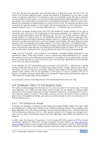The E-ELT will open new parameter space simultaneously in at least three ways. First, the E-ELT will,
thanks to its immense collecting power, increase the sensitivity of observations by up to two to three
orders of magnitude (depending on the observing mode and wavelength range). This gain in sensitivity
can be exploited in various ways. It can be used to image objects several magnitudes fainter than is pos-
sible today, and to reach depths competing with or exceeding the capability of JWST at shorter wave-
lengths, but surpassing it in spatial resolution by a factor of ten or more. The sensitivity can also be used
to increase the spectral resolution on faint targets with current proposals for E-ELT instruments having
spectral resolution of      = 10-5, and instruments with         = 10-6 being thought of for the future.

Furthermore, as already stressed above, the E-ELT will increase the spatial resolution by an order of
magnitude, even improving on the image quality of future space telescopes. As a reference: JWST will
have an image quality limited to about 60 milliarcseconds. The E-ELT, by contrast, will have a diffraction-
limited resolution of 5 milliarcseconds at 1 μm wavelength (and even better at shorter wavelengths). Rea-
sonably assuming that the second generation adaptive optics (e.g., upgrading the adaptive mirror in the
telescope, or adding high-performance post-focal adaptive optics facilities) will enable diffraction-limited
images at 500 nm wavelength, the spatial resolution of the E-ELT will shrink to 2.5 milliarcseconds —
over a factor 20 better than JWST. An analogy can be drawn to the 1990s when the Hubble Space Tele-
scope improved the spatial resolution over existing ground-based images by a factor of 10 to 20. How-
ever, the roles will be reversed this time: the improvement will come from the ground-based facility.

Finally, the E-ELT will open a new window on time resolution, ultimately enabling observations in the
nanosecond regime. These leaps forward in what an optical–near-infrared telescope can do, coupled
with advances such as unprecedented spectral resolution, new abilities to study polarised light, and new
levels of contrast allowing us to see the very faint next to the very bright, demonstrate that we will open
up an entire new range of possibilities.

As an anecdote: the VLT instrumentation plan put forward to the ESO STC in 1990 foresaw a speckle
camera, at that time state of the art, to achieve high spatial resolution imaging. Adaptive optics was on
the horizon, but not yet trusted as a technology. Could we have foreseen that ESO would deploy seven
adaptive optics systems with the first generation of instruments? Or that an upgrade of the VLT to
become an adaptive telescope would follow soon afterwards? Would people have dared to predict in
1990 that the VLT would image the first exoplanet?

It is in this great unknown that a large fraction of the ultimate excitement of the E-ELT lies.


2.4 COMMUNITY INPUT TO THE SCIENCE CASE
This section provides background information on the community input to the science case. First ideas
were developed in the 1990s, and were taken forward through the next decade, on initiatives largely
sponsored by the European Commission through Framework Programmes. The development of the sci-
ence case was carried on by ESO in recent years, reaching out to the community through a number of
large surveys and targeted workshops, and, last but not least, through the work of a very active E-ELT
Science Working Group.


2.4.1 THE CONCEPTUAL PHASE
In Europe, the discussion of possible 25-metre-class ground-based facilities began in the early 1990s
(see Ardeberg et al. [1993], Owner-Petersen et al. [1994] and references therein). The possibility of even
larger telescopes, up to 100 metres in diameter, was soon explored (Gilmozzi et al., 1998). By the time of
the first Bäckaskog workshop on ELTs in 1999, several concepts for ELT designs had emerged world-
wide, and the range of revolutionary science that such telescopes might enable was beginning to be
explored.

In 2000, under the Framework Programme 5, the EU-funded OPTICON programme (OPTical Infrared
COordination Network for Astronomy, Principal Investigator (PI) Gerry Gilmore (see http://www.astro-
opticon.org/fp5/) initiated a work package for the development of the science case for an extremely large
telescope. The goal was to bring together scientists studying the major European extremely large tele-


E-ELT Construction Proposal | The Science Case                                                          45
 