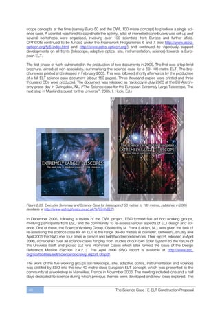 scope concepts at the time (namely Euro-50 and the OWL 100-metre concept) to produce a single sci-
ence case. A scientist was hired to coordinate the activity, a list of interested contributors was set up and
several workshops were organised, involving over 100 scientists from Europe and further afield.
OPTICON continued to be funded under the Framework Programmes 6 and 7 (see http://www.astro-
opticon.org/fp6-index.html and http://www.astro-opticon.org/) and continued to vigorously support
developments on all fronts (telescope, adaptive optics, site, instrumentation, science) towards a Euro-
pean ELT.

The first phase of work culminated in the production of two documents in 2005. The first was a top-level
brochure, aimed at non-specialists, summarising the science case for a 50ﬃ100-metre ELT. The bro-
chure was printed and released in February 2005. This was followed shortly afterwards by the production
of a full ELT science case document (about 150 pages). Three thousand copies were printed and three
thousand CDs were produced. The document was released as hardcopy in July 2005 at the EU Astron-
omy press day in Dwingeloo, NL. (“The Science case for the European Extremely Large Telescope, The
next step in Mankind’s quest for the Universe”, 2005, I. Hook, Ed.)




Figure 2.23. Executive Summary and Science Case for telescope of 50 metres to 100 metres, published in 2005
(available at http://www-astro.physics.ox.ac.uk/%7Eimh/ELT).

In December 2005, following a review of the OWL project, ESO formed five ad hoc working groups,
involving participants from ESO and the community, to re-assess various aspects of ELT design and sci-
ence. One of these, the Science Working Group, Chaired by M. Franx (Leiden, NL), was given the task of
re-assessing the science case for an ELT in the range 30ﬃ60 metres in diameter. Between January and
April 2006 the SWG met four times in person and held two teleconferences. Their report, released in April
2006, considered over 30 science cases ranging from studies of our own Solar System to the nature of
the Universe itself, and picked out nine Prominent Cases which later formed the basis of the Design
Reference Mission (Section 2.4.2.1). The April 2006 SWG report is available at http://www.eso.
org/sci/facilities/eelt/science/doc/swg_report_06.pdf.

The work of the five working groups (on telescope, site, adaptive optics, instrumentation and science)
was distilled by ESO into the new 40-metre-class European ELT concept, which was presented to the
community at a workshop in Marseilles, France in November 2006. The meeting included one and a half
days dedicated to science during which previous themes were developed and new ideas explored. The


 46                                                        The Science Case | E-ELT Construction Proposal
 