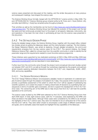 science cases presented and discussed at this meeting, and the similar discussions at many previous
and subsequent meetings, have shaped the science case.

The Science Working Group formally merged with the OPTICON ELT science activity in May 2006. The
joint OPTICON-ESO ELT Science Working group (chaired jointly by M. Franx and I. Hook [Oxford, UK],
and after April 2009 by I. Hook) has remained active throughout phase B.

Their activities as well as the membership can be found at http://www.eso.org/sci/facilities/eelt/science/
swg/members.html. The Science Working Group has followed the evolution of the project over the last
few years and has continuously provided input to the project on all aspects: telescope, instruments, site
and operations. It has been the main driver in synthesising all input into the science case presented in
this document.


2.4.2 THE DETAILED DESIGN PHASE
During the detailed design phase, the Science Working Group, together with the project office, initiated
two studies aimed at guiding the telescope design and the instrumentation roadmap. The first initiative,
the Design Reference Mission, was aimed at exploring, through detailed simulations, the end-to-end
requirements emerging from the key science cases for the E-ELT. The second initiative, the Design
Reference Science Plan, called for a broad input from the scientific community in order to identify the full
parameter range and the requirements needed to cover the entire science programme.

These initiatives were supported by two dedicated workshops at ESO in May 2008 and May 2009 (see
http://www.eso.org/sci/facilities/eelt/science/drm/workshop08/ and http://www.eso.org/sci/facilities/eelt/
science/drm/workshop09/) and are described in more detail below.

Further input from the community came through the phase A and conceptual instrument studies carried
out between 2007 and 2010, as well as through four workshops organised by the projects and partners
aimed towards exploring dedicated interactions between the E-ELT and, respectively, ALMA, JWST,
SKA, and survey capabilities.


2.4.2.1     THE DESIGN REFERENCE MISSION
The E-ELT Design Reference Mission encompassed a detailed, hands-on exploration of a selected sam-
ple of science cases through the analysis of simulated E-ELT data. The purpose of this exercise was (i) to
provide a quantitative assessment of the extent to which the E-ELT will be capable of addressing key
scientific questions, (ii) to assist the project in making critical trade-off decisions by quantifying their con-
sequences in terms of scientific gains and losses, and (iii) to support the development of the E-ELT Sci-
ence Case. The overarching aim of the DRM was to help ensure that the E-ELT will meet the scientific
aspirations of its community.

The science cases studied by the DRM were selected by the E-ELT Science Working Group from their
April 2006 report. In total, eight science cases, split into 14 subcases, were explored by the DRM, and
these are listed in the table below. Although these cases were considered by the SWG to be amongst
the highlights of the E-ELT science case, they were not intended to be an exhaustive list of the science
that the E-ELT will do. They were rather chosen to encompass a wide range of different science topics
and goals, and to exemplify cases that exploit and highlight the key capabilities of the telescope.




E-ELT Construction Proposal | The Science Case                                                              47
 