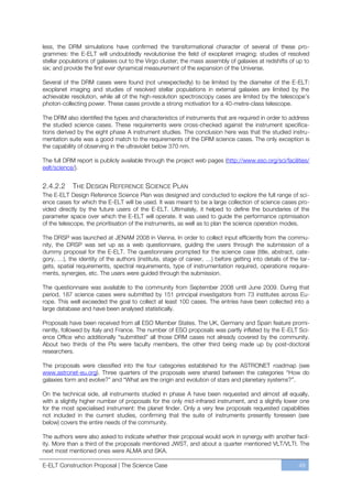 less, the DRM simulations have confirmed the transformational character of several of these pro-
grammes: the E-ELT will undoubtedly revolutionise the field of exoplanet imaging; studies of resolved
stellar populations of galaxies out to the Virgo cluster; the mass assembly of galaxies at redshifts of up to
six; and provide the first ever dynamical measurement of the expansion of the Universe.

Several of the DRM cases were found (not unexpectedly) to be limited by the diameter of the E-ELT:
exoplanet imaging and studies of resolved stellar populations in external galaxies are limited by the
achievable resolution, while all of the high-resolution spectroscopy cases are limited by the telescope’s
photon-collecting power. These cases provide a strong motivation for a 40-metre-class telescope.

The DRM also identified the types and characteristics of instruments that are required in order to address
the studied science cases. These requirements were cross-checked against the instrument specifica-
tions derived by the eight phase A instrument studies. The conclusion here was that the studied instru-
mentation suite was a good match to the requirements of the DRM science cases. The only exception is
the capability of observing in the ultraviolet below 370 nm.

The full DRM report is publicly available through the project web pages (http://www.eso.org/sci/facilities/
eelt/science/).


2.4.2.2     THE DESIGN REFERENCE SCIENCE PLAN
The E-ELT Design Reference Science Plan was designed and conducted to explore the full range of sci-
ence cases for which the E-ELT will be used. It was meant to be a large collection of science cases pro-
vided directly by the future users of the E-ELT. Ultimately, it helped to define the boundaries of the
parameter space over which the E-ELT will operate. It was used to guide the performance optimisation
of the telescope, the prioritisation of the instruments, as well as to plan the science operation modes.

The DRSP was launched at JENAM 2008 in Vienna. In order to collect input efficiently from the commu-
nity, the DRSP was set up as a web questionnaire, guiding the users through the submission of a
dummy proposal for the E-ELT. The questionnaire prompted for the science case (title, abstract, cate-
gory, …), the identity of the authors (institute, stage of career, …) before getting into details of the tar-
gets, spatial requirements, spectral requirements, type of instrumentation required, operations require-
ments, synergies, etc. The users were guided through the submission.

The questionnaire was available to the community from September 2008 until June 2009. During that
period, 187 science cases were submitted by 151 principal investigators from 73 institutes across Eu-
rope. This well exceeded the goal to collect at least 100 cases. The entries have been collected into a
large database and have been analysed statistically.

Proposals have been received from all ESO Member States. The UK, Germany and Spain feature promi-
nently, followed by Italy and France. The number of ESO proposals was partly inflated by the E-ELT Sci-
ence Office who additionally “submitted” all those DRM cases not already covered by the community.
About two thirds of the PIs were faculty members, the other third being made up by post-doctoral
researchers.

The proposals were classified into the four categories established for the ASTRONET roadmap (see
www.astronet-eu.org). Three quarters of the proposals were shared between the categories “How do
galaxies form and evolve?” and “What are the origin and evolution of stars and planetary systems?”.

On the technical side, all instruments studied in phase A have been requested and almost all equally,
with a slightly higher number of proposals for the only mid-infrared instrument, and a slightly lower one
for the most specialised instrument: the planet finder. Only a very few proposals requested capabilities
not included in the current studies, confirming that the suite of instruments presently foreseen (see
below) covers the entire needs of the community.

The authors were also asked to indicate whether their proposal would work in synergy with another facil-
ity. More than a third of the proposals mentioned JWST, and about a quarter mentioned VLT/VLTI. The
next most mentioned ones were ALMA and SKA.

E-ELT Construction Proposal | The Science Case                                                          49
 