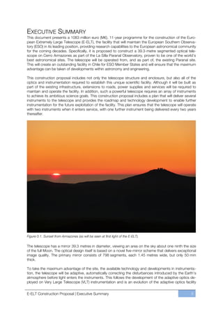 EXECUTIVE SUMMARY
This document presents a 1083 million euro (M€), 11-year programme for the construction of the Euro-
pean Extremely Large Telescope (E-ELT), the facility that will maintain the European Southern Observa-
tory (ESO) in its leading position, providing research capabilities to the European astronomical community
for the coming decades. Specifically, it is proposed to construct a 39.3-metre segmented optical tele-
scope on Cerro Armazones as part of the La Silla Paranal Observatory, proven to be one of the world’s
best astronomical sites. The telescope will be operated from, and as part of, the existing Paranal site.
This will create an outstanding facility in Chile for ESO Member States and will ensure that the maximum
advantage can be taken of developments within astronomy and engineering.

This construction proposal includes not only the telescope structure and enclosure, but also all of the
optics and instrumentation required to establish this unique scientific facility. Although it will be built as
part of the existing infrastructure, extensions to roads, power supplies and services will be required to
maintain and operate the facility. In addition, such a powerful telescope requires an array of instruments
to achieve its ambitious science goals. This construction proposal includes a plan that will deliver several
instruments to the telescope and provides the roadmap and technology development to enable further
instrumentation for the future exploitation of the facility. This plan ensures that the telescope will operate
with two instruments when it enters service, with one further instrument being delivered every two years
thereafter.




Figure 0.1. Sunset from Armazones (as will be seen at first light of the E-ELT).

The telescope has a mirror 39.3 metres in diameter, viewing an area on the sky about one ninth the size
of the full Moon. The optical design itself is based on a novel five-mirror scheme that delivers exceptional
image quality. The primary mirror consists of 798 segments, each 1.45 metres wide, but only 50 mm
thick.

To take the maximum advantage of the site, the available technology and developments in instrumenta-
tion, the telescope will be adaptive, automatically correcting the disturbances introduced by the Earth’s
atmosphere before light enters the instruments. This follows the development of the adaptive optics de-
ployed on Very Large Telescope (VLT) instrumentation and is an evolution of the adaptive optics facility


E-ELT Construction Proposal | Executive Summary                                                           5
 