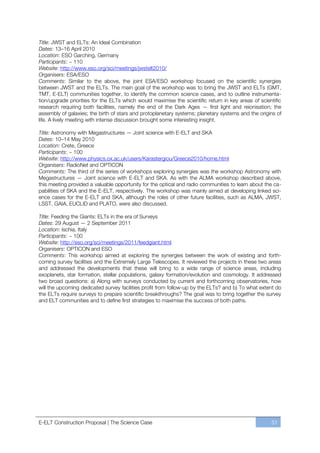Title: JWST and ELTs: An Ideal Combination
Dates: 13ﬃ16 April 2010
Location: ESO Garching, Germany
Participants: ~ 110
Website: http://www.eso.org/sci/meetings/jwstelt2010/
Organisers: ESA/ESO
Comments: Similar to the above, the joint ESA/ESO workshop focused on the scientific synergies
between JWST and the ELTs. The main goal of the workshop was to bring the JWST and ELTs (GMT,
TMT, E-ELT) communities together, to identify the common science cases, and to outline instrumenta-
tion/upgrade priorities for the ELTs which would maximise the scientific return in key areas of scientific
research requiring both facilities, namely the end of the Dark Ages — first light and reionisation; the
assembly of galaxies; the birth of stars and protoplanetary systems; planetary systems and the origins of
life. A lively meeting with intense discussion brought some interesting insight.

Title: Astronomy with Megastructures — Joint science with E-ELT and SKA
Dates: 10ﬃ14 May 2010
Location: Crete, Greece
Participants: ~ 100
Website: http://www.physics.ox.ac.uk/users/Karastergiou/Greece2010/home.html
Organisers: RadioNet and OPTICON
Comments: The third of the series of workshops exploring synergies was the workshop Astronomy with
Megastructures — Joint science with E-ELT and SKA. As with the ALMA workshop described above,
this meeting provided a valuable opportunity for the optical and radio communities to learn about the ca-
pabilities of SKA and the E-ELT, respectively. The workshop was mainly aimed at developing linked sci-
ence cases for the E-ELT and SKA, although the roles of other future facilities, such as ALMA, JWST,
LSST, GAIA, EUCLID and PLATO, were also discussed.

Title: Feeding the Giants: ELTs in the era of Surveys
Dates: 29 August — 2 September 2011
Location: Ischia, Italy
Participants: ~ 100
Website: http://eso.org/sci/meetings/2011/feedgiant.html
Organisers: OPTICON and ESO
Comments: This workshop aimed at exploring the synergies between the work of existing and forth-
coming survey facilities and the Extremely Large Telescopes. It reviewed the projects in these two areas
and addressed the developments that these will bring to a wide range of science areas, including
exoplanets, star formation, stellar populations, galaxy formation/evolution and cosmology. It addressed
two broad questions: a) Along with surveys conducted by current and forthcoming observatories, how
will the upcoming dedicated survey facilities profit from follow-up by the ELTs? and b) To what extent do
the ELTs require surveys to prepare scientific breakthroughs? The goal was to bring together the survey
and ELT communities and to define first strategies to maximise the success of both paths.




E-ELT Construction Proposal | The Science Case                                                       51
 