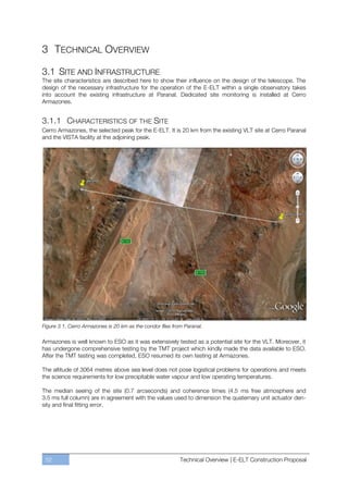 3 TECHNICAL OVERVIEW

3.1 SITE AND INFRASTRUCTURE
The site characteristics are described here to show their influence on the design of the telescope. The
design of the necessary infrastructure for the operation of the E-ELT within a single observatory takes
into account the existing infrastructure at Paranal. Dedicated site monitoring is installed at Cerro
Armazones.


3.1.1 CHARACTERISTICS OF THE SITE
Cerro Armazones, the selected peak for the E-ELT. It is 20 km from the existing VLT site at Cerro Paranal
and the VISTA facility at the adjoining peak.




Figure 3.1. Cerro Armazones is 20 km as the condor flies from Paranal.

Armazones is well known to ESO as it was extensively tested as a potential site for the VLT. Moreover, it
has undergone comprehensive testing by the TMT project which kindly made the data available to ESO.
After the TMT testing was completed, ESO resumed its own testing at Armazones.

The altitude of 3064 metres above sea level does not pose logistical problems for operations and meets
the science requirements for low precipitable water vapour and low operating temperatures.

The median seeing of the site (0.7 arcseconds) and coherence times (4.5 ms free atmosphere and
3.5 ms full column) are in agreement with the values used to dimension the quaternary unit actuator den-
sity and final fitting error.




 52                                                         Technical Overview | E-ELT Construction Proposal
 