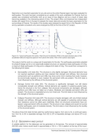 Seismicity is an important parameter for any site and so the entire Paranal region has been evaluated for
earthquakes. This work has been considered as an update of the work undertaken for Paranal. Such an
update was considered worthwhile, both as an issue of due diligence and as a result of newer data
becoming available in the intervening period of time. The project office commissioned two independent
studies with expert firms in Europe to evaluate the newer data and provide the basic parameters for the
surroundings of Paranal. The results of the studies were reviewed by expert firms in the Republic of Chile
and by specialist consultants who were employed by ESO at the time of the VLT project.




Figure 3.5. Typical earthquake time series. Peak Ground Acceleration (PGA) is the peak absolute value of the
acceleration (left) and response spectrum from above time series. PGA is the 0 period value (right).

The output of all the work is a unique set of parameters for the site. The earthquake parameters adopted
for phase B design are for a non-seismically isolated structure: an operations basis earthquake of 0.24g,
a maximum likely earthquake of 0.34g and a collapse limit state of 0.6g. This would then correspond to
the following limit states:

         Serviceability Limit state (SL): The structure is only slightly damaged. Structural elements have
         not reached significant yielding and have retained their strength and stiffness. Non-structural
         components such as partitions and inﬁlls may show some minor cracking that could, however,
         be economically repaired or even masked. No permanent drifts are present. This limit state is
         most influenced by the stiffness of the structural system.

         Damage Control limit state (DC): The structure is signiﬁcantly damaged, but still retains
         considerable strength and stiffness. Vertical elements are capable of sustaining gravity loads,
         hence the structure is far from collapse. Non-structural components are damaged, although
         partitions and inﬁlls have not failed out of plane. Moderate and tolerable permanent drifts are
         present. The structure is repairable but at a non-trivial cost. This limit state is most inﬂuenced by
         the strength of the structural system.

         Collapse Prevention limit state (CP): The structure is heavily damaged, with very limited residual
         strength and stiffness. Although vertical elements are still capable of sustaining vertical loads,
         their resistance cannot be relied upon indefinitely. Most non-structural components have col-
         lapsed. Large permanent drifts are present. The structure is near collapse and would not survive
         another earthquake, even of moderate intensity. This limit state is most inﬂuenced by the ductility
         of the structural system.

The above three limit state formats yield four performance regions: from zero to SL is continued opera-
tion; from SL to DC is repairable damage; from DC to CP is irreparable damage; and above CP is col-
lapse.


3.1.2 GEOGRAPHY AND LAYOUT
A suitable platform for the telescope can be generated on Armazones. The removal of approximately
300 000 cubic metres would result in approximately a 150 m × 150 m platform at the top of the moun-

 54                                                         Technical Overview | E-ELT Construction Proposal
 