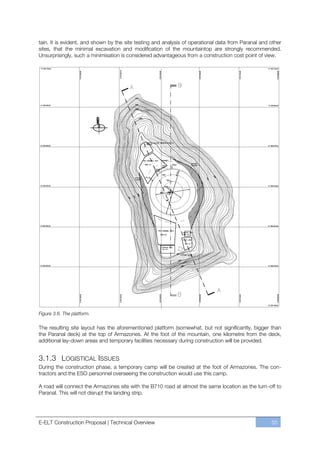 tain. It is evident, and shown by the site testing and analysis of operational data from Paranal and other
sites, that the minimal excavation and modification of the mountaintop are strongly recommended.
Unsurprisingly, such a minimisation is considered advantageous from a construction cost point of view.




Figure 3.6. The platform.

The resulting site layout has the aforementioned platform (somewhat, but not significantly, bigger than
the Paranal deck) at the top of Armazones. At the foot of the mountain, one kilometre from the deck,
additional lay-down areas and temporary facilities necessary during construction will be provided.


3.1.3 LOGISTICAL ISSUES
During the construction phase, a temporary camp will be created at the foot of Armazones. The con-
tractors and the ESO personnel overseeing the construction would use this camp.

A road will connect the Armazones site with the B710 road at almost the same location as the turn-off to
Paranal. This will not disrupt the landing strip.




E-ELT Construction Proposal | Technical Overview                                                     55
 