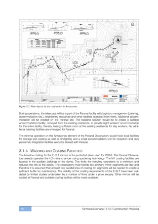 Figure 3.7. Road layout for the connection to Armazones.

During operations, the telescope will be a part of the Paranal facility with logistics management (catering,
accommodation etc.), engineering resources and other facilities operated from there. Additional accom-
modation will be created on the Paranal site. The baseline solution would be to create a suitable
accommodation facility, removed from the existing residencia, to provide night workers’ accommodation
for the entire facility, thereby freeing sufficient room at the existing residencia for day workers. No addi-
tional catering facilities are envisaged for Paranal.

The minimal operation on the Armazones element of the Paranal Observatory would have local facilities
for storage and coating as well as firefighting and a small accommodation unit for reception and duty
personnel. Integration facilities are to be shared with Paranal.


3.1.4 WASHING AND COATING FACILITIES
The baseline coating for the E-ELT mirrors is the protected silver used for VISTA. The Paranal Observa-
tory already operates the 4.2-metre chamber using sputtering technology. The M1 coating facilities are
located in the auxiliary buildings of the dome. This limits the handling operations to a minimum and
reduces the risk to the optics. The observatory must handle two primary mirror segments per day and
therefore it is assumed that at least two parallel lines of coating for segments will be needed to create a
sufficient buffer for maintenance. The viability of the coating requirements of the E-ELT have been vali-
dated by limited studies undertaken by a number of firms under a price enquiry. Other mirrors will be
coated at Paranal and suitable coating facilities will be made available.




 56                                                        Technical Overview | E-ELT Construction Proposal
 