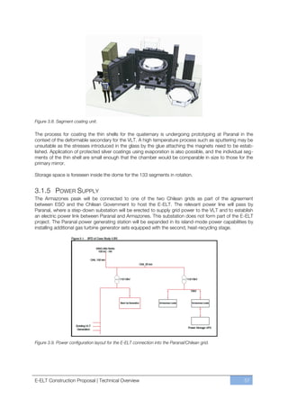 Figure 3.8. Segment coating unit.

The process for coating the thin shells for the quaternary is undergoing prototyping at Paranal in the
context of the deformable secondary for the VLT. A high temperature process such as sputtering may be
unsuitable as the stresses introduced in the glass by the glue attaching the magnets need to be estab-
lished. Application of protected silver coatings using evaporation is also possible, and the individual seg-
ments of the thin shell are small enough that the chamber would be comparable in size to those for the
primary mirror.

Storage space is foreseen inside the dome for the 133 segments in rotation.


3.1.5 POWER SUPPLY
The Armazones peak will be connected to one of the two Chilean grids as part of the agreement
between ESO and the Chilean Government to host the E-ELT. The relevant power line will pass by
Paranal, where a step-down substation will be erected to supply grid power to the VLT and to establish
an electric power link between Paranal and Armazones. This substation does not form part of the E-ELT
project. The Paranal power generating station will be expanded in its island-mode power capabilities by
installing additional gas turbine generator sets equipped with the second, heat-recycling stage.




Figure 3.9. Power configuration layout for the E-ELT connection into the Paranal/Chilean grid.




E-ELT Construction Proposal | Technical Overview                                                       57
 