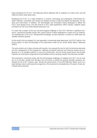 being developed for the VLT. The telescope will be delivered with an adaptive 2.4-metre mirror and will
utilise six sodium laser guide stars.

Developing the E-ELT is a major endeavour in science, technology and engineering. Partnerships be-
tween institutes, universities and industry are already forming to build and exploit the telescope, its sys-
tems and instruments. In addition, the technologies and innovations being developed to deliver the
E-ELT have already found, and will continue to find, wider applications within industry. Adaptive optics
and lasers are two such areas already being spun out.

It is clear that a project of the size and technological challenge of the E-ELT will have a significant eco-
nomic, cultural and scientific impact with a good chance of direct applications in areas such as medicine.
The development of the E-ELT will generate knowledge, provide inspiration, increase our skills base and
develop industrial capacity.

As the world’s first and largest of a new generation of extremely large telescopes, the E-ELT will be in the
prime position to take full advantage of the discoveries made by the James Webb Space Telescope
(JWST).

The work carried out to date, primarily with industry, has reduced the risk for both the technical demands
and the management of the programme. Following successful technical and financial reviews the pro-
gramme is in an excellent position to move into construction, and the timing would ensure that Europe
maintains its world lead in large astronomical facilities and the resulting research and discovery benefits.

This proposal is concerned mainly with the technological challenges of building the E-ELT, but its main
aim is to provide a facility that will allow the community to tackle the exciting scientific questions ad-
dressed by the E-ELT science case. Should the governments of the ESO Member States come to a
rapid decision about authorising the programme, the involvement and leadership of Europe in these dis-
coveries will be assured.




 6                                                     Executive Summary | E-ELT Construction Proposal
 