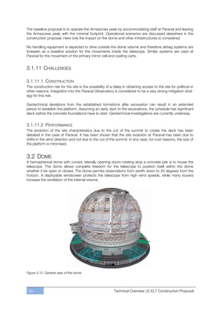 The baseline proposal is to operate the Armazones peak by accommodating staff at Paranal and leaving
the Armazones peak with the minimal footprint. Operational scenarios are discussed elsewhere in the
construction proposal. Here only the impact on the dome and other infrastructures is considered.

No handling equipment is expected to drive outside the dome volume and therefore airbag systems are
foreseen as a baseline solution for the movements inside the telescope. Similar systems are used at
Paranal for the movement of the primary mirror cell and coating carts.


3.1.11 CHALLENGES

3.1.11.1 CONSTRUCTION
The construction risk for the site is the possibility of a delay in obtaining access to the site for political or
other reasons. Integration into the Paranal Observatory is considered to be a very strong mitigation strat-
egy for this risk.

Geotechnical deviations from the established formations after excavation can result in an extended
period to establish the platform. Assuming an early start to the excavations, the schedule has significant
slack before the concrete foundations have to start. Geotechnical investigations are currently underway.


3.1.11.2 PERFORMANCE
The evolution of the site characteristics due to the cut of the summit to create the deck has been
debated in the case of Paranal. It has been shown that the site evolution at Paranal has been due to
shifts in the wind direction and not due to the cut of the summit. In any case, for cost reasons, the size of
the platform is minimised.


3.2 DOME
A hemispherical dome with curved, laterally opening doors rotating atop a concrete pier is to house the
telescope. The dome allows complete freedom for the telescope to position itself within the dome
whether it be open or closed. The dome permits observations from zenith down to 20 degrees from the
horizon. A deployable windscreen protects the telescope from high wind speeds, while many louvers
increase the ventilation of the internal volume.




Figure 3.12. General view of the dome.




 60                                                        Technical Overview | E-ELT Construction Proposal
 