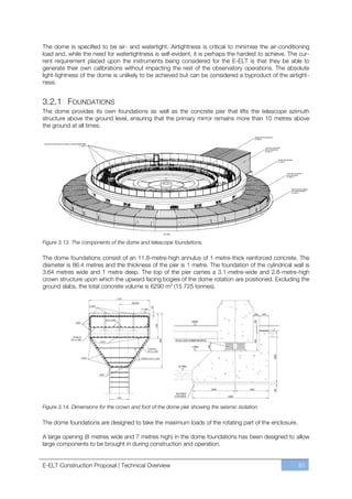 The dome is specified to be air- and watertight. Airtightness is critical to minimise the air-conditioning
load and, while the need for watertightness is self-evident, it is perhaps the hardest to achieve. The cur-
rent requirement placed upon the instruments being considered for the E-ELT is that they be able to
generate their own calibrations without impacting the rest of the observatory operations. The absolute
light-tightness of the dome is unlikely to be achieved but can be considered a byproduct of the airtight-
ness.


3.2.1 FOUNDATIONS
The dome provides its own foundations as well as the concrete pier that lifts the telescope azimuth
structure above the ground level, ensuring that the primary mirror remains more than 10 metres above
the ground at all times.




Figure 3.13. The components of the dome and telescope foundations.

The dome foundations consist of an 11.8-metre-high annulus of 1-metre-thick reinforced concrete. The
diameter is 86.4 metres and the thickness of the pier is 1 metre. The foundation of the cylindrical wall is
3.64 metres wide and 1 metre deep. The top of the pier carries a 3.1-metre-wide and 2.8-metre-high
crown structure upon which the upward facing bogies of the dome rotation are positioned. Excluding the
ground slabs, the total concrete volume is 6290 m3 (15 725 tonnes).




Figure 3.14. Dimensions for the crown and foot of the dome pier showing the seismic isolation.

The dome foundations are designed to take the maximum loads of the rotating part of the enclosure.

A large opening (8 metres wide and 7 metres high) in the dome foundations has been designed to allow
large components to be brought in during construction and operation.


E-ELT Construction Proposal | Technical Overview                                                      61
 