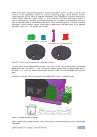 Whilst for the dome earthquake protection a conventional isolation system was chosen, for the main
structure a more sophisticated system was selected, comprising springs, viscous dampers and pre-
loaded units that provide adequate stiffness performance under operational conditions. The baseline
isolation system (IDOM and Gerb) is located just above the bottom slab of the telescope foundation. In
order to confirm proper functioning of the isolation concept and to determine various parameter assump-
tions, a scaled prototype of the isolated system will be tested on a shaking table. In addition, independ-
ent studies of seismic isolation systems for the telescope foundations have been carried out by specialist
companies (SIRVE from Chile and ASDEA from Italy).




Figure 3.17. Seismic isolation proposal for the telescope foundations.

Transient earthquake simulations of the isolated configuration shows a significant reduction of telescope
accelerations and base reaction forces. The seismic isolation system shows maximum deflections of
60 mm and 100 mm in the vertical and horizontal directions under the most demanding load combina-
tions.

A gallery connects the equipment housed in the auxiliary buildings with the telescope pier.




Figure 3.18. Gallery for telescope supplies.

Within the ribs there is ample room for coudé instrumentation and other facilities such as the telescope
cable wraps.

E-ELT Construction Proposal | Technical Overview                                                     63
 