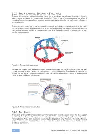 3.2.2 THE PRIMARY AND SECONDARY STRUCTURES
The size of the opening relative to the total dome size is very large. For reference, the ratio of dome to
telescope size is however four times smaller for the E-ELT than for the 3.6-metre telescope on La Silla. A
normal self-supporting space frame structure is not an optimum solution for this configuration of opening
to diameter ratio.

The primary structure of the dome is formed from two slit arch girders, a nape/inner arch and a back-
bone arch, both resting on a base ring. The slit arches are located at the edge of the slit opening. The
nape arch provides the stability at the rear of the dome while the backbone arch provides additional sup-
port for the door tracks.




Figure 3.19. The dome primary structure.

Between the girders, a secondary structure is erected that carries the cladding of the dome. The sec-
ondary structure is based on vertical rib trusses and horizontal bracing. The cladding is mounted on
trusses that are placed on this secondary structure. The horizontal bracing doubles up as walkways that
permit access to all levels of the dome.




Figure 3.20. The dome secondary structure.


3.2.3 THE DOORS
The two slit girders and the nape girders carry the tracks upon which the doors travel. The door support
is not isostatic as this would require larger overhangs and potentially very large deflections of the over-
hanging beams. A four-point support is ensured by the bogies that carry the doors. The relative flexibility
of the enormous doors has been taken into account in the analysis and it is determined that the system
is not over-constrained.



 64                                                    Technical Overview | E-ELT Construction Proposal
 