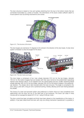The door structure is based on two arch girders stretching from the top to the bottom tracks that are
connected horizontally by a series of trusses. The dimensions of the doors create sufficient depth to
house systems such as locking mechanisms and cranes.




Figure 3.21. The structure of the doors.

The door bogies are oriented at 15 degrees to the vertical in the direction of the door loads. A chain drive
system is foreseen to drive the bogies for the doors.




Figure 3.22. The door tracks and bogie.

The door bogie is composed of four main wheels (diameter 610 mm for the top bogies, diameter
740 mm for the bottom bogies) that are located with their axes normal to the predominant (operating)
reaction load direction (about 15ﬃ20 degrees from the vertical plane) and four smaller restraining lateral
wheels (diameter 465 mm for the top bogies, diameter 535 mm for the bottom bogies) in the perpendic-
ular direction. The wheels roll on rails mounted within the track structure. The bogie is connected to the
door using a yoke with a king pin and a spherical bushing, thereby allowing some load-sharing between
the wheels.

The choice of a chain and sprocket system was preferred to a friction drive as it was considered more
deterministic and the drive can be on the fixed part of the enclosure. The doors can close in three
minutes with an average line speed of 0.15 ms-1 using 24 kW per motor.

The door control has been simulated and limits have been placed on the imperfections of the tracks. In
addition, it has been determined that even with only one driving mechanism operational it is possible to




E-ELT Construction Proposal | Technical Overview                                                       65
 