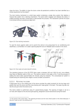 close the doors. The ability to close the doors under all operational conditions has been identified as a
critical requirement by the project ‡.

The door locking mechanism is a latch-type system employing a single drive system that deploys a
harpoon-like system into a latching mechanism. The same action engages and releases the clamp. A
scaled prototype has been constructed to demonstrate the process. The mechanism permits the doors
to be locked without a precise pre-alignment.




Figure 3.23. Door latching mechanism.

To seal the doors against water and to permit the dome to be pressurised for air conditioning and
cleanliness, a combination of a water-capturing labyrinth and an inflatable seal is located in the doors.




Figure 3.24. Door seals and water-labyrinth scheme.

The operating pressure of the GF+PTFE fabric seals is between 500 and 1000 Pa and, once inflated,
they have an effective width of 250 mm. The total air volume in the seals is 39 m3 and the process of
sealing the dome takes approximately ten minutes using four blowers. The compressed air system is
located along the observing door edges to avoid complex connections.


3.2.3.1       ROTATING THE DOME
A large base ring on the rotating part of the dome provides the radial constraint for the two large arch
girders that carry the doors and the cross-bracing arch nape girder in the back. This base ring also car-
ries the rail upon which the dome turns.

The dome rotation is performed using 54 upward-facing bogies. The spacing of bogies is set at a
5/4 ratio with respect to the structure grid spacing, designed to avoid resonances during the travel.



‡
  In the words of the control team: “the observing slit doors are the most critical system in the whole telescope. If
they don’t open we don’t do anything at all”.


    66                                                       Technical Overview | E-ELT Construction Proposal
 