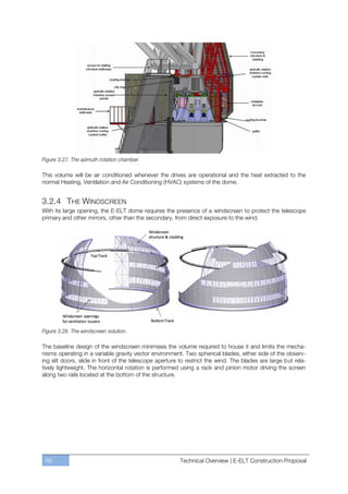 Figure 3.27. The azimuth rotation chamber.

This volume will be air conditioned whenever the drives are operational and the heat extracted to the
normal Heating, Ventilation and Air Conditioning (HVAC) systems of the dome.


3.2.4 THE WINDSCREEN
With its large opening, the E-ELT dome requires the presence of a windscreen to protect the telescope
primary and other mirrors, other than the secondary, from direct exposure to the wind.




Figure 3.28. The windscreen solution.

The baseline design of the windscreen minimises the volume required to house it and limits the mecha-
nisms operating in a variable gravity vector environment. Two spherical blades, either side of the observ-
ing slit doors, slide in front of the telescope aperture to restrict the wind. The blades are large but rela-
tively lightweight. The horizontal rotation is performed using a rack and pinion motor driving the screen
along two rails located at the bottom of the structure.




 68                                                     Technical Overview | E-ELT Construction Proposal
 