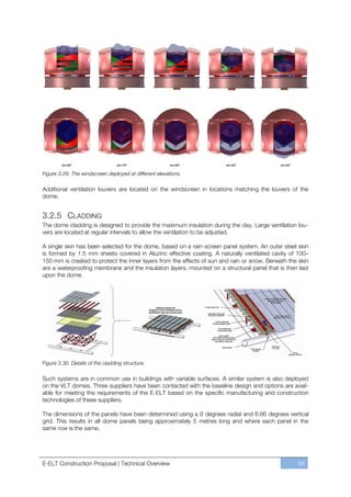 elv=90º                   elv=75º               elv=60º        elv=45º               elv=30º


Figure 3.29. The windscreen deployed at different elevations.

Additional ventilation louvers are located on the windscreen in locations matching the louvers of the
dome.


3.2.5 CLADDING
The dome cladding is designed to provide the maximum insulation during the day. Large ventilation lou-
vers are located at regular intervals to allow the ventilation to be adjusted.

A single skin has been selected for the dome, based on a rain-screen panel system. An outer steel skin
is formed by 1.5 mm sheets covered in Aluzinc effective coating. A naturally ventilated cavity of 100–
150 mm is created to protect the inner layers from the effects of sun and rain or snow. Beneath the skin
are a waterproofing membrane and the insulation layers, mounted on a structural panel that is then laid
upon the dome.




Figure 3.30. Details of the cladding structure.

Such systems are in common use in buildings with variable surfaces. A similar system is also deployed
on the VLT domes. Three suppliers have been contacted with the baseline design and options are avail-
able for meeting the requirements of the E-ELT based on the specific manufacturing and construction
technologies of these suppliers.

The dimensions of the panels have been determined using a 9 degrees radial and 6.66 degrees vertical
grid. This results in all dome panels being approximately 5 metres long and where each panel in the
same row is the same.




E-ELT Construction Proposal | Technical Overview                                                       69
 