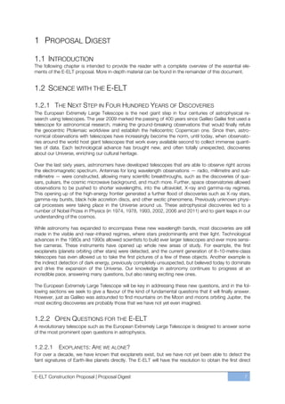 1 PROPOSAL DIGEST

1.1 INTRODUCTION
The following chapter is intended to provide the reader with a complete overview of the essential ele-
ments of the E-ELT proposal. More in-depth material can be found in the remainder of this document.


1.2 SCIENCE WITH THE E-ELT

1.2.1 THE NEXT STEP IN FOUR HUNDRED YEARS OF DISCOVERIES
The European Extremely Large Telescope is the next giant step in four centuries of astrophysical re-
search using telescopes. The year 2009 marked the passing of 400 years since Galileo Galilei first used a
telescope for astronomical research, making the ground-breaking observations that would finally refute
the geocentric Ptolemaic worldview and establish the heliocentric Copernican one. Since then, astro-
nomical observations with telescopes have increasingly become the norm, until today, when observato-
ries around the world host giant telescopes that work every available second to collect immense quanti-
ties of data. Each technological advance has brought new, and often totally unexpected, discoveries
about our Universe, enriching our cultural heritage.

Over the last sixty years, astronomers have developed telescopes that are able to observe right across
the electromagnetic spectrum. Antennas for long wavelength observations — radio, millimetre and sub-
millimetre — were constructed, allowing many scientific breakthroughs, such as the discoveries of qua-
sars, pulsars, the cosmic microwave background, and much more. Further, space observatories allowed
observations to be pushed to shorter wavelengths, into the ultraviolet, X-ray and gamma-ray regimes.
This opening up of the high-energy frontier generated a further flood of discoveries such as X-ray stars,
gamma-ray bursts, black hole accretion discs, and other exotic phenomena. Previously unknown physi-
cal processes were taking place in the Universe around us. These astrophysical discoveries led to a
number of Nobel Prizes in Physics (in 1974, 1978, 1993, 2002, 2006 and 2011) and to giant leaps in our
understanding of the cosmos.

While astronomy has expanded to encompass these new wavelength bands, most discoveries are still
made in the visible and near-infrared regimes, where stars predominantly emit their light. Technological
advances in the 1980s and 1990s allowed scientists to build ever larger telescopes and ever more sensi-
tive cameras. These instruments have opened up whole new areas of study. For example, the first
exoplanets (planets orbiting other stars) were detected, and the current generation of 8ﬃ10-metre-class
telescopes has even allowed us to take the first pictures of a few of these objects. Another example is
the indirect detection of dark energy, previously completely unsuspected, but believed today to dominate
and drive the expansion of the Universe. Our knowledge in astronomy continues to progress at an
incredible pace, answering many questions, but also raising exciting new ones.

The European Extremely Large Telescope will be key in addressing these new questions, and in the fol-
lowing sections we seek to give a flavour of the kind of fundamental questions that it will finally answer.
However, just as Galileo was astounded to find mountains on the Moon and moons orbiting Jupiter, the
most exciting discoveries are probably those that we have not yet even imagined.


1.2.2 OPEN QUESTIONS FOR THE E-ELT
A revolutionary telescope such as the European Extremely Large Telescope is designed to answer some
of the most prominent open questions in astrophysics.


1.2.2.1     EXOPLANETS : ARE WE ALONE?
For over a decade, we have known that exoplanets exist, but we have not yet been able to detect the
faint signatures of Earth-like planets directly. The E-ELT will have the resolution to obtain the first direct


E-ELT Construction Proposal | Proposal Digest                                                             7
 