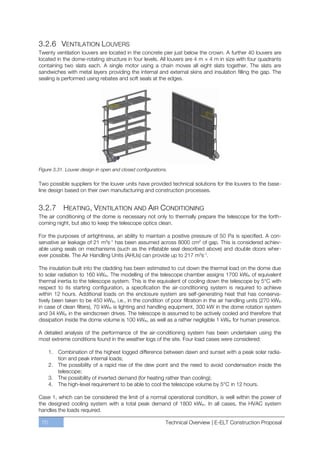 3.2.6 VENTILATION LOUVERS
Twenty ventilation louvers are located in the concrete pier just below the crown. A further 40 louvers are
located in the dome-rotating structure in four levels. All louvers are 4 m × 4 m in size with four quadrants
containing two slats each. A single motor using a chain moves all eight slats together. The slats are
sandwiches with metal layers providing the internal and external skins and insulation filling the gap. The
sealing is performed using rebates and soft seals at the edges.




Figure 3.31. Louver design in open and closed configurations.

Two possible suppliers for the louver units have provided technical solutions for the louvers to the base-
line design based on their own manufacturing and construction processes.


3.2.7 HEATING, VENTILATION AND AIR CONDITIONING
The air conditioning of the dome is necessary not only to thermally prepare the telescope for the forth-
coming night, but also to keep the telescope optics clean.

For the purposes of airtightness, an ability to maintain a positive pressure of 50 Pa is specified. A con-
servative air leakage of 21 m3s-1 has been assumed across 8000 cm2 of gap. This is considered achiev-
able using seals on mechanisms (such as the inflatable seal described above) and double doors wher-
ever possible. The Air Handling Units (AHUs) can provide up to 217 m3s-1.

The insulation built into the cladding has been estimated to cut down the thermal load on the dome due
to solar radiation to 160 kWth. The modelling of the telescope chamber assigns 1700 kWth of equivalent
thermal inertia to the telescope system. This is the equivalent of cooling down the telescope by 5°C with
respect to its starting configuration, a specification the air-conditioning system is required to achieve
within 12 hours. Additional loads on the enclosure system are self-generating heat that has conserva-
tively been taken to be 450 kWth, i.e., in the condition of poor filtration in the air handling units (270 kWth
in case of clean filters), 70 kWth is lighting and handling equipment, 300 kW in the dome rotation system
and 34 kWth in the windscreen drives. The telescope is assumed to be actively cooled and therefore that
dissipation inside the dome volume is 100 kWth, as well as a rather negligible 1 kWth for human presence.

A detailed analysis of the performance of the air-conditioning system has been undertaken using the
most extreme conditions found in the weather logs of the site. Four load cases were considered:

      1. Combination of the highest logged difference between dawn and sunset with a peak solar radia-
         tion and peak internal loads;
      2. The possibility of a rapid rise of the dew point and the need to avoid condensation inside the
         telescope;
      3. The possibility of inverted demand (for heating rather than cooling);
      4. The high-level requirement to be able to cool the telescope volume by 5°C in 12 hours.

Case 1, which can be considered the limit of a normal operational condition, is well within the power of
the designed cooling system with a total peak demand of 1800 kWth. In all cases, the HVAC system
handles the loads required.

 70                                                         Technical Overview | E-ELT Construction Proposal
 