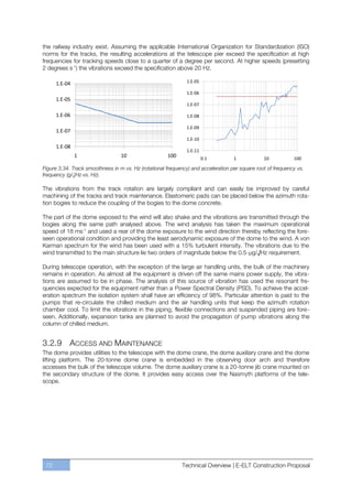 the railway industry exist. Assuming the applicable International Organization for Standardization (ISO)
norms for the tracks, the resulting accelerations at the telescope pier exceed the specification at high
frequencies for tracking speeds close to a quarter of a degree per second. At higher speeds (presetting
2 degrees s-1) the vibrations exceed the specification above 20 Hz.

      1.E-04                                                  1.E-05

                                                              1.E-06
      1.E-05
                                                              1.E-07

      1.E-06                                                  1.E-08

                                                              1.E-09
      1.E-07
                                                              1.E-10
      1.E-08
                                                              1.E-11
               1                  10                  100              0.1         1            10           100

Figure 3.34. Track smoothness in m vs. Hz (rotational frequency) and acceleration per square root of frequency vs.
frequency (g/√Hz vs. Hz).

The vibrations from the track rotation are largely compliant and can easily be improved by careful
machining of the tracks and track maintenance. Elastomeric pads can be placed below the azimuth rota-
tion bogies to reduce the coupling of the bogies to the dome concrete.

The part of the dome exposed to the wind will also shake and the vibrations are transmitted through the
bogies along the same path analysed above. The wind analysis has taken the maximum operational
speed of 18 ms-1 and used a rear of the dome exposure to the wind direction thereby reflecting the fore-
seen operational condition and providing the least aerodynamic exposure of the dome to the wind. A von
Karman spectrum for the wind has been used with a 15% turbulent intensity. The vibrations due to the
wind transmitted to the main structure lie two orders of magnitude below the 0.5-μg/√Hz requirement.

During telescope operation, with the exception of the large air handling units, the bulk of the machinery
remains in operation. As almost all the equipment is driven off the same mains power supply, the vibra-
tions are assumed to be in phase. The analysis of this source of vibration has used the resonant fre-
quencies expected for the equipment rather than a Power Spectral Density (PSD). To achieve the accel-
eration spectrum the isolation system shall have an efficiency of 98%. Particular attention is paid to the
pumps that re-circulate the chilled medium and the air handling units that keep the azimuth rotation
chamber cool. To limit the vibrations in the piping, flexible connections and suspended piping are fore-
seen. Additionally, expansion tanks are planned to avoid the propagation of pump vibrations along the
column of chilled medium.


3.2.9 ACCESS AND MAINTENANCE
The dome provides utilities to the telescope with the dome crane, the dome auxiliary crane and the dome
lifting platform. The 20-tonne dome crane is embedded in the observing door arch and therefore
accesses the bulk of the telescope volume. The dome auxiliary crane is a 20-tonne jib crane mounted on
the secondary structure of the dome. It provides easy access over the Nasmyth platforms of the tele-
scope.




 72                                                         Technical Overview | E-ELT Construction Proposal
 
