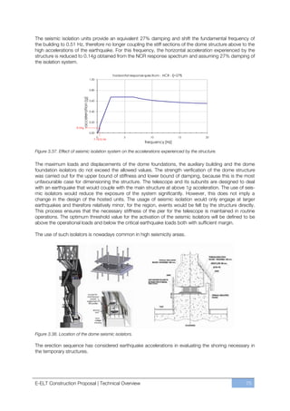 The seismic isolation units provide an equivalent 27% damping and shift the fundamental frequency of
the building to 0.51 Hz, therefore no longer coupling the stiff sections of the dome structure above to the
high accelerations of the earthquake. For this frequency, the horizontal acceleration experienced by the
structure is reduced to 0.14g obtained from the NCR response spectrum and assuming 27% damping of
the isolation system.

                                                               horizontal response spectrum - NCR - ξ=27%
                                              1.00


                                              0.80
                           acceleration [g]


                                              0.60


                                              0.40


                                              0.20

                      0.14 g
                                              0.00
                                                     0               5               10               15    20
                                                 f = 0.51 Hz
                                                                                  frequency [Hz]

Figure 3.37. Effect of seismic isolation system on the accelerations experienced by the structure.

The maximum loads and displacements of the dome foundations, the auxiliary building and the dome
foundation isolators do not exceed the allowed values. The strength verification of the dome structure
was carried out for the upper bound of stiffness and lower bound of damping, because this is the most
unfavourable case for dimensioning the structure. The telescope and its subunits are designed to deal
with an earthquake that would couple with the main structure at above 1g acceleration. The use of seis-
mic isolators would reduce the exposure of the system significantly. However, this does not imply a
change in the design of the hosted units. The usage of seismic isolation would only engage at larger
earthquakes and therefore relatively minor, for the region, events would be felt by the structure directly.
This process ensures that the necessary stiffness of the pier for the telescope is maintained in routine
operations. The optimum threshold value for the activation of the seismic isolators will be defined to be
above the operational loads and below the critical earthquake loads both with sufficient margin.

The use of such isolators is nowadays common in high seismicity areas.




Figure 3.38. Location of the dome seismic isolators.

The erection sequence has considered earthquake accelerations in evaluating the shoring necessary in
the temporary structures.




E-ELT Construction Proposal | Technical Overview                                                                 75
 