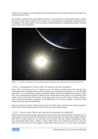 images of such objects, and even analyse their atmospheres for the biomarker molecules that might indi-
cate the presence of life.

Are planetary systems like the Solar System common? How frequently do rocky planets settle in “habita-
ble zones”, where water is liquid on the surface? Do the atmospheres of exoplanets resemble those of
the planets in the Solar System? How is pre-biotic material distributed in protoplanetary discs? Are there
signs of life on any exoplanets?




Figure 1.1. An artist’s conception of a multi-planet system as they are commonly found now around nearby stars.


1.2.2.2     FUNDAMENTAL PHYSICS: ARE THE LAWS OF NATURE UNIVERSAL?
As far back in time and as far out in distance as we can observe, all phenomena that have yet been
investigated seem to indicate that the laws of physics are universal and unchanging. Yet, uncomfortable
gaps exist in our understanding: gravity and general relativity remain to be tested under extreme condi-
tions, the amazingly rapid expansion (inflation) of the Universe after the Big Bang is not understood, dark
matter seems to dominate the formation of the large-scale structure, but its nature remains unknown,
and the recently discovered acceleration of the expansion of the Universe requires a mysterious dark
energy that is even less comprehensible.

Were the physical constants indeed constant over the history of the Universe? How did the expansion
history of the Universe really proceed? Can we infer the nature of dark energy?


1.2.2.3     BLACK HOLES : WHAT WAS THEIR ROLE IN SHAPING THE UNIVERSE?
Black holes have puzzled physicists and astronomers since they were first postulated in relativistic form a
century ago by Karl Schwarzschild. Observations have demonstrated that these bizarre objects really do
exist. And on a grand scale, too: not only have we found black holes with masses comparable to stars,
but supermassive black holes, a million or even a billion times more massive than the Sun, have also
been found at the centres of many galaxies. These black holes also seem to “know” about the galaxies



 8                                                             Proposal Digest | E-ELT Construction Proposal
 