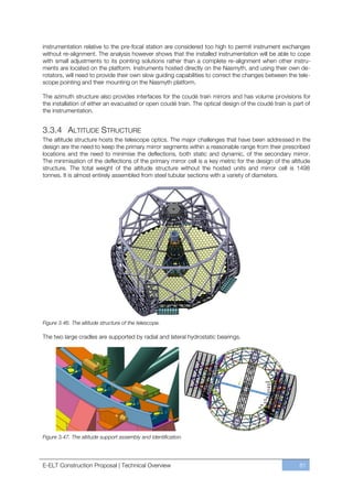 instrumentation relative to the pre-focal station are considered too high to permit instrument exchanges
without re-alignment. The analysis however shows that the installed instrumentation will be able to cope
with small adjustments to its pointing solutions rather than a complete re-alignment when other instru-
ments are located on the platform. Instruments hosted directly on the Nasmyth, and using their own de-
rotators, will need to provide their own slow guiding capabilities to correct the changes between the tele-
scope pointing and their mounting on the Nasmyth platform.

The azimuth structure also provides interfaces for the coudé train mirrors and has volume provisions for
the installation of either an evacuated or open coudé train. The optical design of the coudé train is part of
the instrumentation.


3.3.4 ALTITUDE STRUCTURE
The altitude structure hosts the telescope optics. The major challenges that have been addressed in the
design are the need to keep the primary mirror segments within a reasonable range from their prescribed
locations and the need to minimise the deflections, both static and dynamic, of the secondary mirror.
The minimisation of the deflections of the primary mirror cell is a key metric for the design of the altitude
structure. The total weight of the altitude structure without the hosted units and mirror cell is 1498
tonnes. It is almost entirely assembled from steel tubular sections with a variety of diameters.




Figure 3.46. The altitude structure of the telescope.

The two large cradles are supported by radial and lateral hydrostatic bearings.




Figure 3.47. The altitude support assembly and identification.




E-ELT Construction Proposal | Technical Overview                                                        81
 