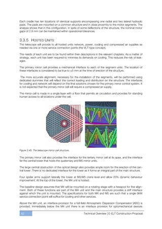 Each cradle has ten locations of identical supports encompassing one radial and two lateral hydraulic
pads. The pads are mounted on a common structure and in close proximity to the motor segments. The
analysis shows that in this configuration, in spite of some deflections of the structure, the nominal motor
gaps of 2.9 mm can be maintained within operational tolerances.


3.3.5 HOSTED UNITS
The telescope will provide to all hosted units network, power, cooling and compressed air supplies as
needed via one or more service connection points (the VLT-type concept).

The needs of each unit are to be found within their descriptions in the relevant chapters. As a matter of
strategy, each unit has been required to minimise its demands on cooling. This reduces the risk of leak-
ages.

The primary mirror cell provides a mechanical interface to each of the segment units. The location of
these interfaces is considered to be true to ±5 mm at the time of erection of the structure.

 The more accurate alignment, necessary for the installation of the segments, will be performed using
dedicated dummies that will reflect the correct loading and distribution on the structure. The interfaces
for cooling and network will depend on the final solutions chosen for the primary mirror control system. It
is not expected that the primary mirror cell will require a compressed air supply.

The mirror cell is made in a single layer with a floor that permits air circulation and provides for standing
human access to all locations under the cell.




Figure 3.48. The telescope mirror cell structure.

The primary mirror cell also provides the interface for the tertiary mirror cell at its apex, and the interface
for the central tower that hosts the quaternary and M5 mirror units.

The large central obstruction of the optical design also provides ample room for the erection of the cen-
tral tower. There is no dedicated interface for the tower as it forms an integral part of the main structure.

Four spider arms support laterally the tower at M3/M5 crane level and allow 20% dynamic behaviour
improvement. At the top of the tower, the M4 unit is hosted.

The baseline design assumes that M4 will be mounted on a rotating stage with a hexapod for fine align-
ment. Both of these functions are part of the M4 unit and the main structure provides a stiff interface
against which the unit is mounted. The specifications for both M4 and M5 are such that a single 8kW
service connection point will suffice for cooling and other services.

Above the M4 unit, an interface provision for a full-field Atmospheric Dispersion Compensator (ADC) is
provided. Immediately below the M4 unit there is an interface provision for optomechanical devices

 82                                                       Technical Overview | E-ELT Construction Proposal
 