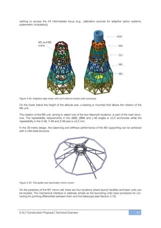 wishing to access the f/4 intermediate focus (e.g., calibration sources for adaptive optics systems,
polarimetric modulators).




Figure 3.49. Adaptive relay tower with and without hosted units (volumes).

On the tower below the height of the altitude axis, a bearing is mounted that allows the rotation of the
M5 unit.

The rotation of the M5 unit, aiming to select one of the two Nasmyth locations, is part of the main struc-
ture. The repeatability requirements in the         Alt,  Alt and -Alt angles is ±0.5 arcminutes while the
repeatability in the X-Alt, Y-Alt and Z-Alt axis is ±0.5 mm.

In the 39-metre design, the balancing and stiffness performance of the M2 supporting can be achieved
with a mild steel structure.




Figure 3.50. The spider and secondary mirror crown.

On the periphery of the M1 mirror cell, there are four locations where launch facilities and laser units can
be located. The mechanical interface is relatively simple as the launching units have provisions for cor-
recting for pointing differentials between them and the telescope (see Section 3.10).




E-ELT Construction Proposal | Technical Overview                                                       83
 