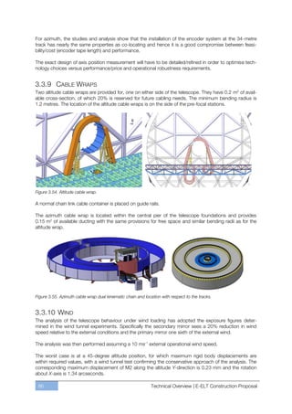For azimuth, the studies and analysis show that the installation of the encoder system at the 34-metre
track has nearly the same properties as co-locating and hence it is a good compromise between feasi-
bility/cost (encoder tape length) and performance.

The exact design of axis position measurement will have to be detailed/refined in order to optimise tech-
nology choices versus performance/price and operational robustness requirements.


3.3.9 CABLE WRAPS
Two altitude cable wraps are provided for, one on either side of the telescope. They have 0.2 m2 of avail-
able cross-section, of which 20% is reserved for future cabling needs. The minimum bending radius is
1.2 metres. The location of the altitude cable wraps is on the side of the pre-focal stations.




Figure 3.54. Altitude cable wrap.

A normal chain link cable container is placed on guide rails.

The azimuth cable wrap is located within the central pier of the telescope foundations and provides
0.15 m2 of available ducting with the same provisions for free space and similar bending radii as for the
altitude wrap.




Figure 3.55. Azimuth cable wrap dual kinematic chain and location with respect to the tracks.


3.3.10 WIND
The analysis of the telescope behaviour under wind loading has adopted the exposure figures deter-
mined in the wind tunnel experiments. Specifically the secondary mirror sees a 20% reduction in wind
speed relative to the external conditions and the primary mirror one sixth of the external wind.

The analysis was then performed assuming a 10 ms-1 external operational wind speed.

The worst case is at a 45-degree altitude position, for which maximum rigid body displacements are
within required values, with a wind tunnel test confirming the conservative approach of the analysis. The
corresponding maximum displacement of M2 along the altitude Y-direction is 0.23 mm and the rotation
about X-axis is 1.34 arcseconds.

 86                                                          Technical Overview | E-ELT Construction Proposal
 