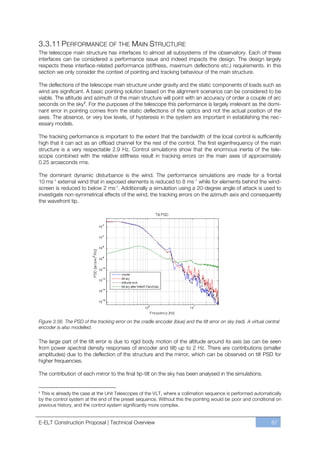 3.3.11 PERFORMANCE OF THE MAIN STRUCTURE
The telescope main structure has interfaces to almost all subsystems of the observatory. Each of these
interfaces can be considered a performance issue and indeed impacts the design. The design largely
respects these interface-related performance (stiffness, maximum deflections etc.) requirements. In this
section we only consider the context of pointing and tracking behaviour of the main structure.

The deflections of the telescope main structure under gravity and the static components of loads such as
wind are significant. A basic pointing solution based on the alignment scenarios can be considered to be
viable. The altitude and azimuth of the main structure will point with an accuracy of order a couple of arc
seconds on the sky§. For the purposes of the telescope this performance is largely irrelevant as the domi-
nant error in pointing comes from the static deflections of the optics and not the actual position of the
axes. The absence, or very low levels, of hysteresis in the system are important in establishing the nec-
essary models.

The tracking performance is important to the extent that the bandwidth of the local control is sufficiently
high that it can act as an offload channel for the rest of the control. The first eigenfrequency of the main
structure is a very respectable 2.9 Hz. Control simulations show that the enormous inertia of the tele-
scope combined with the relative stiffness result in tracking errors on the main axes of approximately
0.25 arcseconds rms.

The dominant dynamic disturbance is the wind. The performance simulations are made for a frontal
10 ms-1 external wind that in exposed elements is reduced to 8 ms-1 while for elements behind the wind-
screen is reduced to below 2 ms-1. Additionally a simulation using a 20-degree angle of attack is used to
investigate non-symmetrical effects of the wind, the tracking errors on the azimuth axis and consequently
the wavefront tip.




Figure 3.56. The PSD of the tracking error on the cradle encoder (blue) and the tilt error on sky (red). A virtual central
encoder is also modelled.

The large part of the tilt error is due to rigid body motion of the altitude around its axis (as can be seen
from power spectral density responses of encoder and tilt) up to 2 Hz. There are contributions (smaller
amplitudes) due to the deflection of the structure and the mirror, which can be observed on tilt PSD for
higher frequencies.

The contribution of each mirror to the final tip-tilt on the sky has been analysed in the simulations.


§
 This is already the case at the Unit Telescopes of the VLT, where a collimation sequence is performed automatically
by the control system at the end of the preset sequence. Without this the pointing would be poor and conditional on
previous history, and the control system significantly more complex.


E-ELT Construction Proposal | Technical Overview                                                                      87
 
