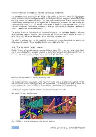 Other aberrations are also introduced when the optics are out of alignment.

The simulations have also analysed the need for co-location of encoders, effects of cogging/ripple
torque, encoder quantisation and periodic errors, and sampling/delays in the system. Particular attention
has been paid to the potential coupling of the ripple torque to the control. At high speeds the ripple
torque from the motors can couple into eigenmodes of the telescope. This effect has been analysed for
the former baseline design and is considered possible only at high azimuth tracking speeds very close to
the zenith. In addition, the impact on the wavefront error (tip) turned out to be small but is considered in
the error budget of the actual baseline design.

The analysis shows that the main structure system can achieve a 1 Hz closed loop bandwidth (with cas-
caded velocity and position loops) on both the altitude and azimuth axes with a residual tip-tilt error of
order 0.25 arcseconds on the sky resulting almost exclusively from windshake.

The effect of artificially reducing the bandwidth increases the error on the sky almost linearly with
0.5-arcsecond residuals if the achieved bandwidths were 0.5 Hz rather than 1 Hz.


3.3.12 ACCESS AND MAINTENANCE
During the design phase, attention has been paid to the locations of the drives and the hydrostatic bear-
ings to ensure that sufficient access is provided for exchange of complete units. Such operations are to
be performed using dedicated on-board cranes and handling tools located near the units.




Figure 3.57. Access walkways for the altitude drives and pads.

The telescope provides easy access under the primary mirror units by a set of walkways built into the
cell. The access to these walkways is from the Nasmyth level. The walkways work both at zenith and
horizon pointing. The access to the tower is also possible both at zenith and horizon pointing.

A walkway on the periphery of the mirror cell provides access to the laser units.

A lift is built into each Nasmyth focus.




Figure 3.58. Lift for human and tool access to the Nasmyth platforms.



 88                                                         Technical Overview | E-ELT Construction Proposal
 