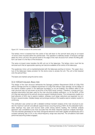 Figure 3.61. Human access to the central tower.

The tertiary mirror is lowered from the centre of the cell down to the azimuth level using an on-board
15-tonne crane mounted within the central tower. This operation is relatively simple. A transport carriage
takes the mirror unit from the azimuth level to the edge of the main structure from where the lifting plat-
form can lower it to the floor of the enclosure.

The same on-board crane transfers the M5 unit out of the telescope. The tertiary mirror must first be
removed such that an appropriate opening can become available at the centre of the telescope.

The quaternary mirror unit is inserted/extracted with the telescope pointing to horizon. The upper struc-
ture of the telescope makes provision for the dome crane to access the unit. The unit is then lowered
onto the azimuth floor.

The lasers are inserted using the dome crane.


3.3.13 EARTHQUAKE ANALYSIS
The design of the main structure withstands the Damage Limitation Requirement (DLR) of 0.26g PGA
without damage and the no-collapse requirement of 0.49g PGA without major damage. As the design of
the seismic isolation system in the telescope foundation is not yet finalised, the isolation effect to the
main structure was not yet known at the time of the FEED study contract. Therefore, a simple and con-
servative assumption has been used for the main structure analysis verification, i.e. for the NCR, a PGA
of 0.34g was assumed at the azimuth structure support interfaces (tracks). This corresponds roughly to a
load reduction of 30% due to seismic isolation, whereas much larger reductions are expected, as con-
firmed in several studies. Detailed design and prototype testing of the baseline seismic isolation system is
continuing.

The verification was carried out with a detailed nonlinear transient analysis of the main structure to pre-
dict the maximum azimuth and altitude support forces occurring during a NCR. As the preloaded hydro-
static bearings may open and bounce back under strong seismic loading, the nonlinear analysis
approach was considered to be more accurate than the linear response spectrum analysis technique.
The time histories generated for the three orthogonal directions have been applied simultaneously and a
constant damping ratio of 2% in the critical frequency range was assumed. The simulations have been
performed assuming brakes engaged.




 90                                                     Technical Overview | E-ELT Construction Proposal
 