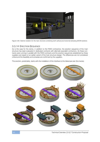 Figure 3.64. Seismic isolation for the main structure combining both vertical and horizontal damping (IDOM solution).


3.3.14 ERECTION SEQUENCE
As is the case for the dome, in addition to the FEED contractors, the erection sequence of the main
structure has been evaluated in dedicated contracts with alternate specialist contractors. As these con-
tracts were running in parallel with the FEED contracts and the erection sequences established by these
suppliers are based on an earlier variant of the main structure design. The differences are not considered
critical and the feasibility and schedule are confirmed by the suppliers.

The erection, predictably, starts with the installation of the interface to the telescope pier (the tracks).




 92                                                          Technical Overview | E-ELT Construction Proposal
 