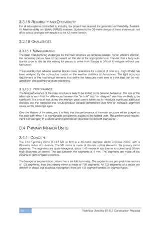 3.3.15 RELIABILITY AND OPERABILITY
For all subsystems contracted to industry, the project has required the generation of Reliability, Availabil-
ity, Maintainability and Safety (RAMS) analyses. Updates to the 39-metre design of these analyses do not
show critical changes with respect to the 42-metre version.


3.3.16 CHALLENGES

3.3.16.1 MANUFACTURING
The main manufacturing challenges for the main structure are schedule related. For an efficient erection,
the necessary pieces have to be present on the site at the appropriate time. The risk that a fairly sub-
stantial crew is idle on site waiting for pieces to arrive from Europe is difficult to mitigate without pre-
fabrication.

The possibility that adverse weather blocks crane operations for a period of time (e.g., high winds) has
been analysed by the contractors based on the weather statistics of Armazones. The tight accuracy
requirement of the mechanical elements that define the telescope main axes is a risk that can be miti-
gated with pre-assembly and site machining.


3.3.16.2 PERFORMANCE
The final performance of the main structure is likely to be limited by its dynamic behaviour. The size of the
telescope is such that the differences between the “as built” and “as designed” machine are likely to be
significant. It is critical that during the erection great care is taken not to introduce significant additional
stresses into the telescope that would produce variable performance over time or introduce alignment
issues as the telescope ages.

Over the lifetime of the telescope, it is likely that the performance of the main structure will be judged on
the ease with which it is maintainable and permits access to the hosted units. This performance require-
ment is challenging to evaluate and to generate an objective cost benefit analysis for.


3.4 PRIMARY MIRROR UNITS

3.4.1 CONCEPT
The E-ELT primary mirror (E-ELT M1 or M1) is a 39-metre diameter elliptic concave mirror, with a
69-metre radius of curvature. The M1 mirror is made of discrete optical elements: the primary mirror
segments. The segments are quasi-hexagonal, about 1.45 metres in size (corner to corner) and 50 mm
thick (thickness at centre). The gap between the segments is 4 mm. The segments are made of low
expansion glass or glass-ceramics.

The hexagonal segmentation pattern has a six-fold symmetry. The segments are grouped in six sectors
of 133 segments, thus the primary mirror is made of 798 segments. All 133 segments of a sector are
different in shape and in optical prescription; there are 133 segment families, or segment types.




 94                                                       Technical Overview | E-ELT Construction Proposal
 