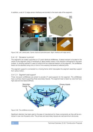 In addition, a set of 12 edge sensor interfaces are bonded to the back side of the segment.




Figure 3.68. Left: Lateral pads. Centre: Axial and azimuthal pads. Right: Interface with edge sensor.


3.4.1.2     SEGMENT SUPPORT
The segments are axially supported on 27-point identical whiffletrees. A lateral restraint is located in the
centre of the segment using a membrane to allow limited motion in the direction orthogonal to the back
surface. A clocking restraint is used to further limit the rotational freedom of the segment. The whiffletree
loads can be adjusted using one or more of nine warping harnesses at selected joints.

The segment support is connected to a moving frame which decouples the segment assembly support
from active motion.

3.4.1.2.1 Segment axial support
Three nine-point whiffletrees are joined to provide 27 axial supports for the segment. The whiffletrees
have a primary tripod supporting three secondary tripods. The segment load is taken by rods that have
high axial and low lateral stiffness.




Figure 3.69. The whiffletree structure.

Significant attention has been paid to the ease of manufacture for these components as they will be pro-
duced in over one thousand units. The primary and secondary tripods are cast aluminium structures.



 96                                                           Technical Overview | E-ELT Construction Proposal
 