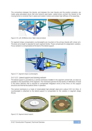 The connections between the tripods, and between the main tripods and the position actuators, are
made using articulated struts that only transmit axial loads. Lateral struts connect the tripods to the
moving frame to constrain their in-plane and rotation motions and obtain high stiffness of the assembly.




Figure 3.70. Left: Whiffletree struts. Right: Axial and lateral.

For segment shape compensation counterweights are mounted on the primary tripods with a lever arm.
The lever arms length is adjusted for each segment family. Those compensate for astigmatism variation.
Focus variation is compensated at the level of the lateral support.




Figure 3.71. Segment shape counterweights.

3.4.1.2.2 Lateral support and clocking restraint
The lateral support is provided by a central membrane installed in the segment central hole, as close as
possible to the neutral fibre of the segment. The membrane permits the few tenths of millimetres of travel
in the piston direction that is required to compensate integration errors of the mirror on the support
structure and thermal fluctuations when in operation.

The central membrane is a made of nickel-plated high-strength steel and is about 0.25 mm thick. A
counterweight is attached to the lateral support to compensate for the variation in segment shape
(focus).




Figure 3.72. Segment lateral support.




E-ELT Construction Proposal | Technical Overview                                                     97
 