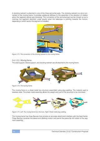 A clocking restraint is attached to one of the three azimuthal pads. The clocking restraint is a strut con-
nected to the moving frame. It provides additional stiffness to the assembly in the direction of rotation
about the segment optical axis (clocking). The connection of the azimuthal pad can be chosen so as to
minimise the segment distortion under gravity when the telescope is pointing towards the horizon,
depending in which sector the segment is installed.




Figure 3.73. The connection of the clocking restraint to the moving frame.



3.4.1.2.3 Moving frame
The axial support, lateral support, and clocking restraint are all attached to the moving frame.




Figure 3.74. The moving frame.

The moving frame is a sheet-metal box structure assembled using plug welding. The material used is
stainless steel. The sheet-metal assembly allows the weight and cost of the structure to be minimised.




Figure 3.75. Left: The moving frame box structure. Right: Sheet-metal plug welding.

The moving frame has three flexures that provide an accurate attachment interface with the fixed frame.
These flexures constrain the lateral and clocking motion and permit the piston/tip-tilt motion of the seg-
ment assembly.




 98                                                          Technical Overview | E-ELT Construction Proposal
 