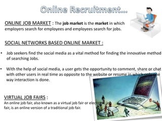 ONLINE JOB MARKET : The job market is the market in which
employers search for employees and employees search for jobs.
• Job seekers find the social media as a vital method for finding the innovative method
of searching Jobs.
VIRTUAL JOB FAIRS :
An online job fair, also known as a virtual job fair or electronic job
fair, is an online version of a traditional job fair.
SOCIAL NETWORKS BASED ONLINE MARKET :
• With the help of social media, a user gets the opportunity to comment, share or chat
with other users in real time as opposite to the website or resume in which only one
way interaction is done.
 