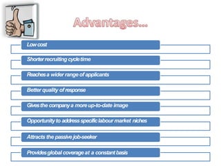 Lowcost
Shorterrecruiting cycletime
Reachesa wider rangeof applicants
Better quality of response
Givesthe companya moreup-to-date image
Opportunityto addressspecificlabour market niches
Attracts the passivejob-seeker
Providesglobal coverageat a constantbasis
 